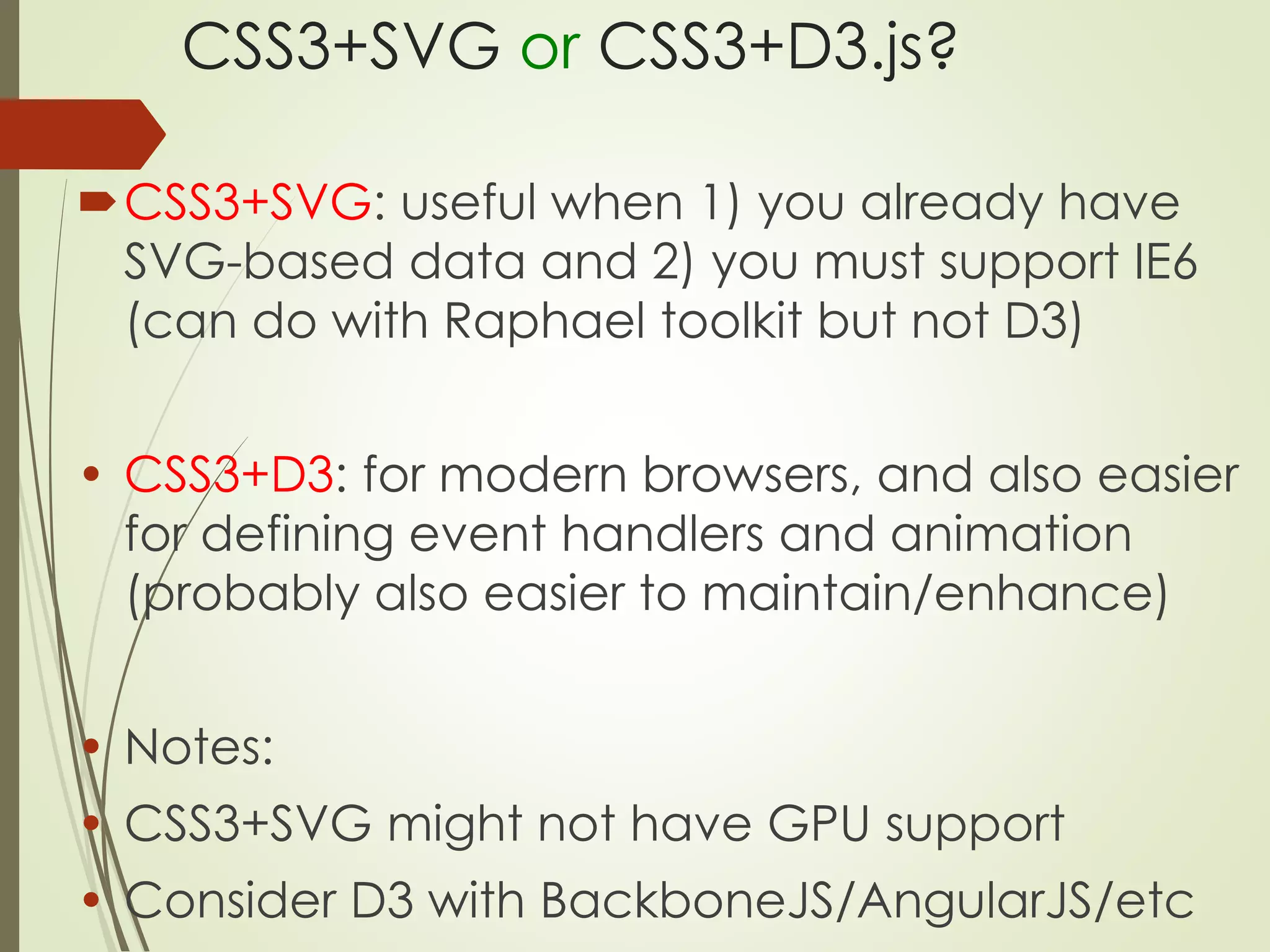 CSS3+SVG or CSS3+D3.js? 
CSS3+SVG: useful when 1) you already have 
SVG-based data and 2) you must support IE6 
(can do with Raphael toolkit but not D3) 
• CSS3+D3: for modern browsers, and also easier 
for defining event handlers and animation 
(probably also easier to maintain/enhance) 
• Notes: 
• CSS3+SVG might not have GPU support 
• Consider D3 with BackboneJS/AngularJS/etc 
 