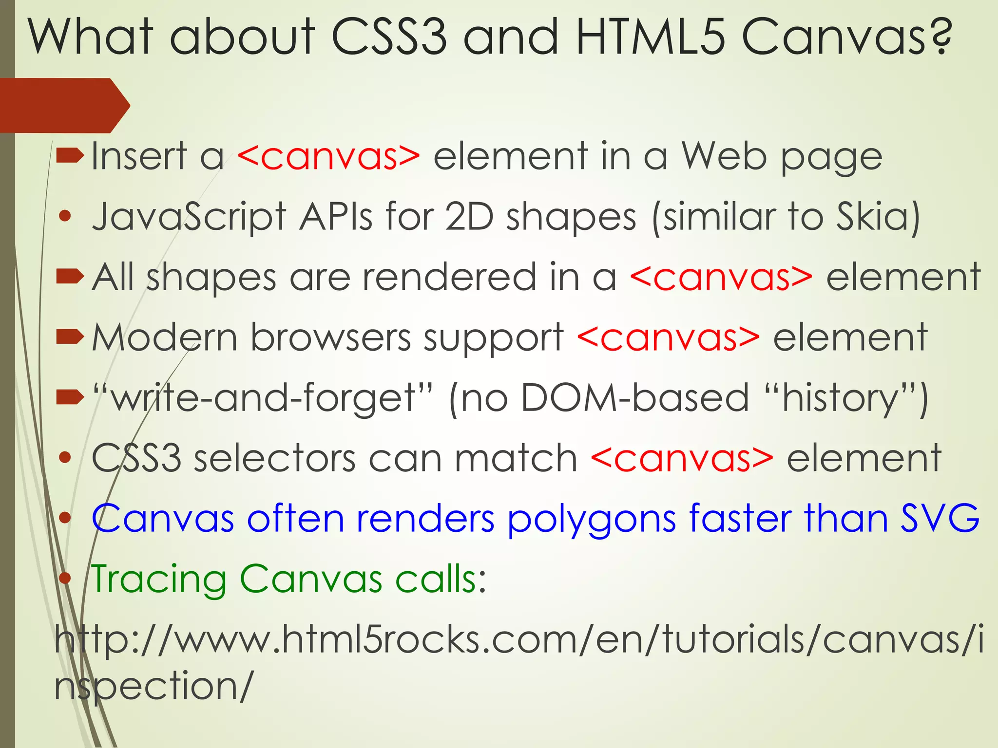 What about CSS3 and HTML5 Canvas? 
Insert a <canvas> element in a Web page 
• JavaScript APIs for 2D shapes (similar to Skia) 
All shapes are rendered in a <canvas> element 
Modern browsers support <canvas> element 
“write-and-forget” (no DOM-based “history”) 
• CSS3 selectors can match <canvas> element 
• Canvas often renders polygons faster than SVG 
• Tracing Canvas calls: 
http://www.html5rocks.com/en/tutorials/canvas/i 
nspection/ 
 