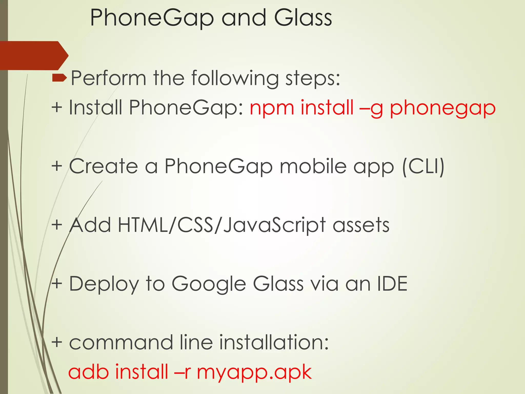 PhoneGap and Glass 
Perform the following steps: 
+ Install PhoneGap: npm install –g phonegap 
+ Create a PhoneGap mobile app (CLI) 
+ Add HTML/CSS/JavaScript assets 
+ Deploy to Google Glass via an IDE 
+ command line installation: 
adb install –r myapp.apk 
 