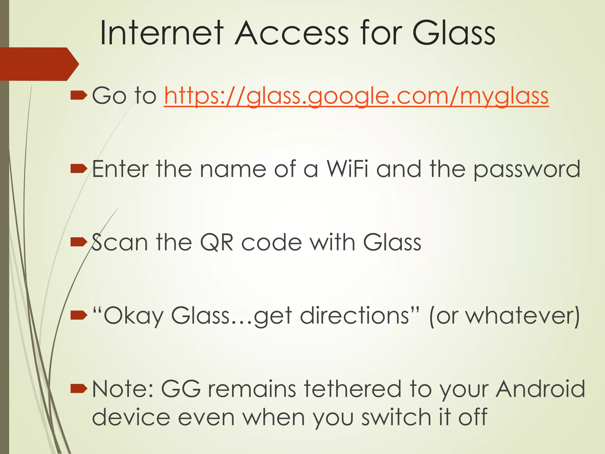 Internet Access for Glass 
Go to https://glass.google.com/myglass 
Enter the name of a WiFi and the password 
Scan the QR code with Glass 
“Okay Glass…get directions” (or whatever) 
Note: GG remains tethered to your Android 
device even when you switch it off 
 