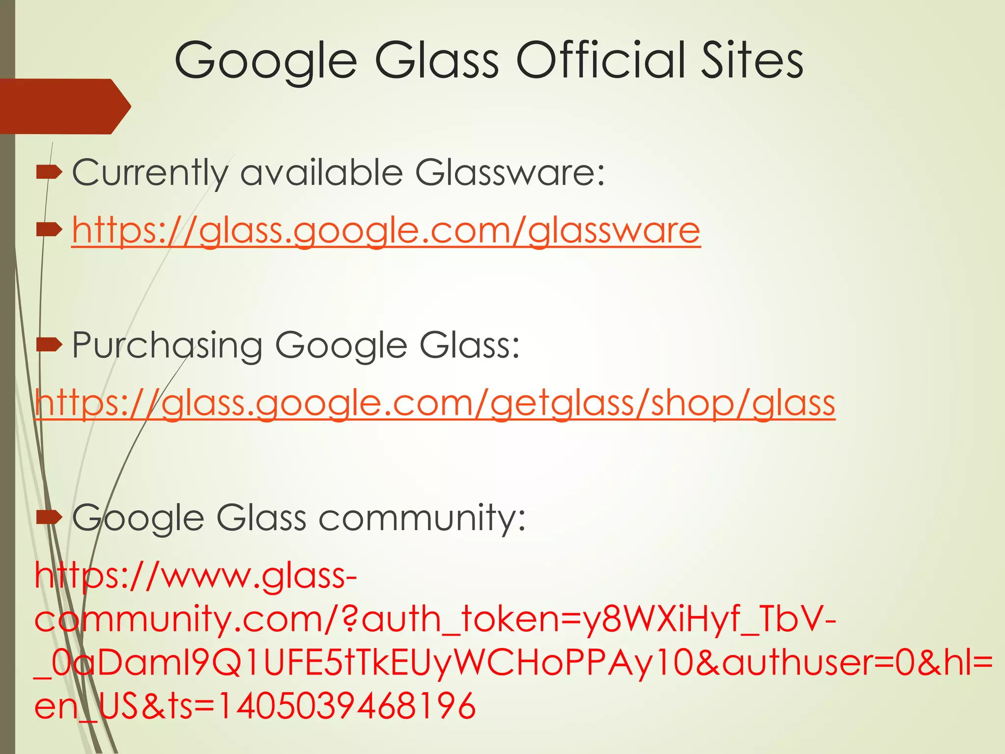 Google Glass Official Sites 
 Currently available Glassware: 
 https://glass.google.com/glassware 
 Purchasing Google Glass: 
https://glass.google.com/getglass/shop/glass 
Google Glass community: 
https://www.glass-community. 
com/?auth_token=y8WXiHyf_TbV- 
_0aDamI9Q1UFE5tTkEUyWCHoPPAy10&authuser=0&hl= 
en_US&ts=1405039468196 
 