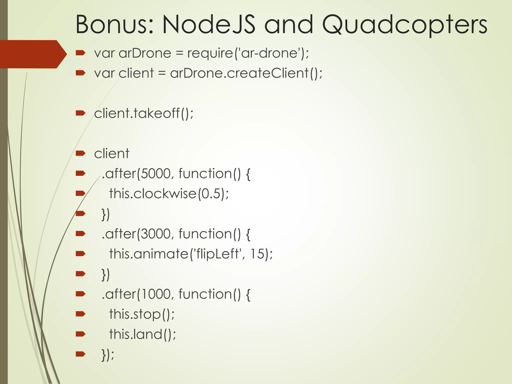 Bonus: NodeJS and Quadcopters 
 var arDrone = require('ar-drone'); 
 var client = arDrone.createClient(); 
 client.takeoff(); 
 client 
 .after(5000, function() { 
 this.clockwise(0.5); 
 }) 
 .after(3000, function() { 
 this.animate('flipLeft', 15); 
 }) 
 .after(1000, function() { 
 this.stop(); 
 this.land(); 
 }); 
 
