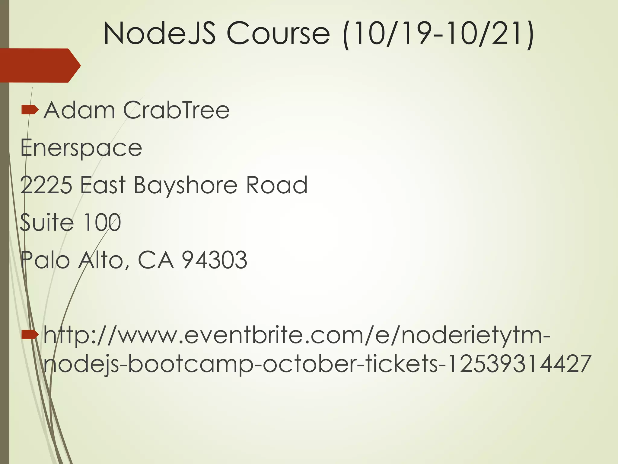 NodeJS Course (10/19-10/21) 
Adam CrabTree 
Enerspace 
2225 East Bayshore Road 
Suite 100 
Palo Alto, CA 94303 
http://www.eventbrite.com/e/noderietytm-nodejs- 
bootcamp-october-tickets-12539314427 
 
