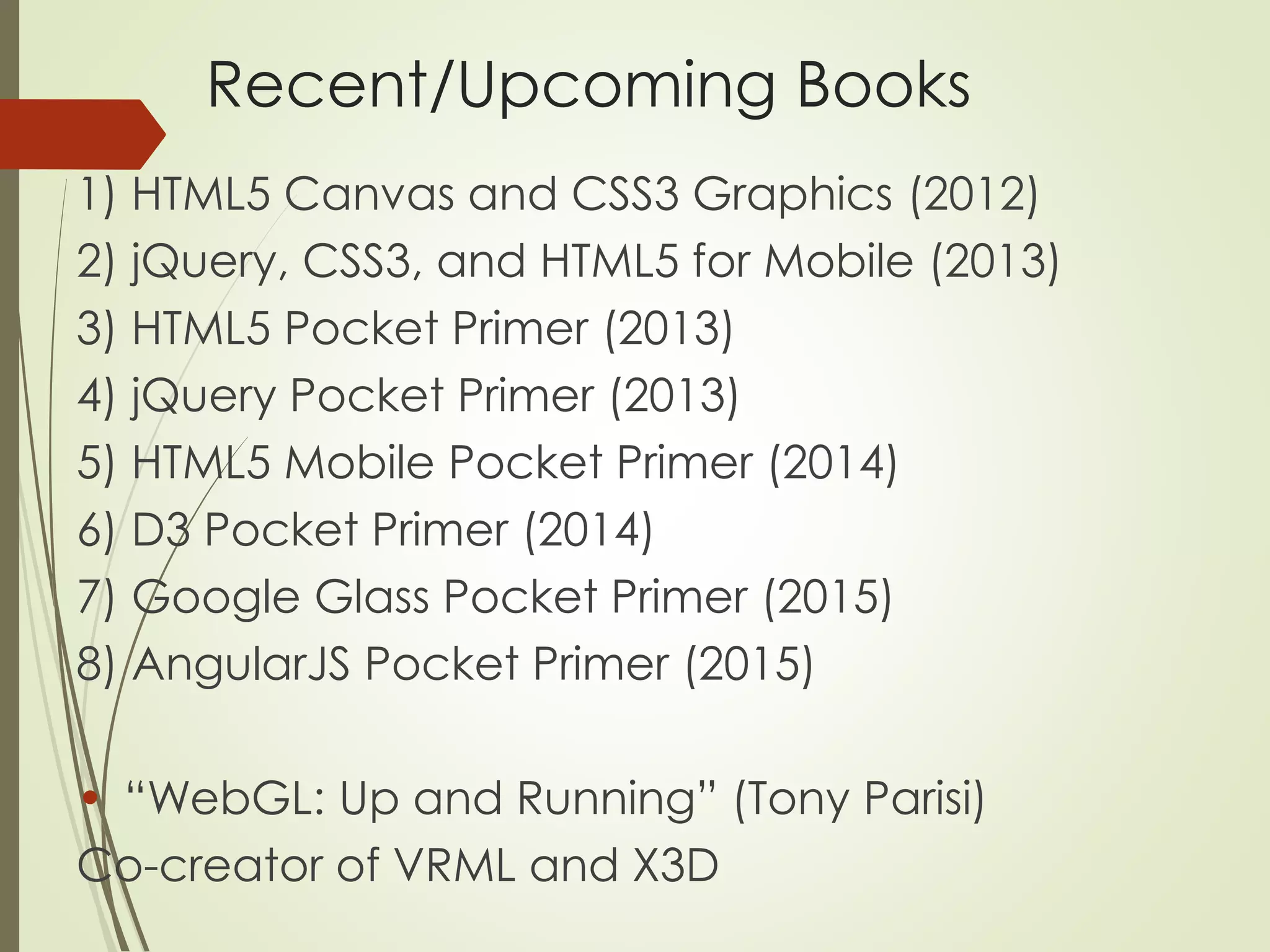 Recent/Upcoming Books 
1) HTML5 Canvas and CSS3 Graphics (2012) 
2) jQuery, CSS3, and HTML5 for Mobile (2013) 
3) HTML5 Pocket Primer (2013) 
4) jQuery Pocket Primer (2013) 
5) HTML5 Mobile Pocket Primer (2014) 
6) D3 Pocket Primer (2014) 
7) Google Glass Pocket Primer (2015) 
8) AngularJS Pocket Primer (2015) 
• “WebGL: Up and Running” (Tony Parisi) 
Co-creator of VRML and X3D 
