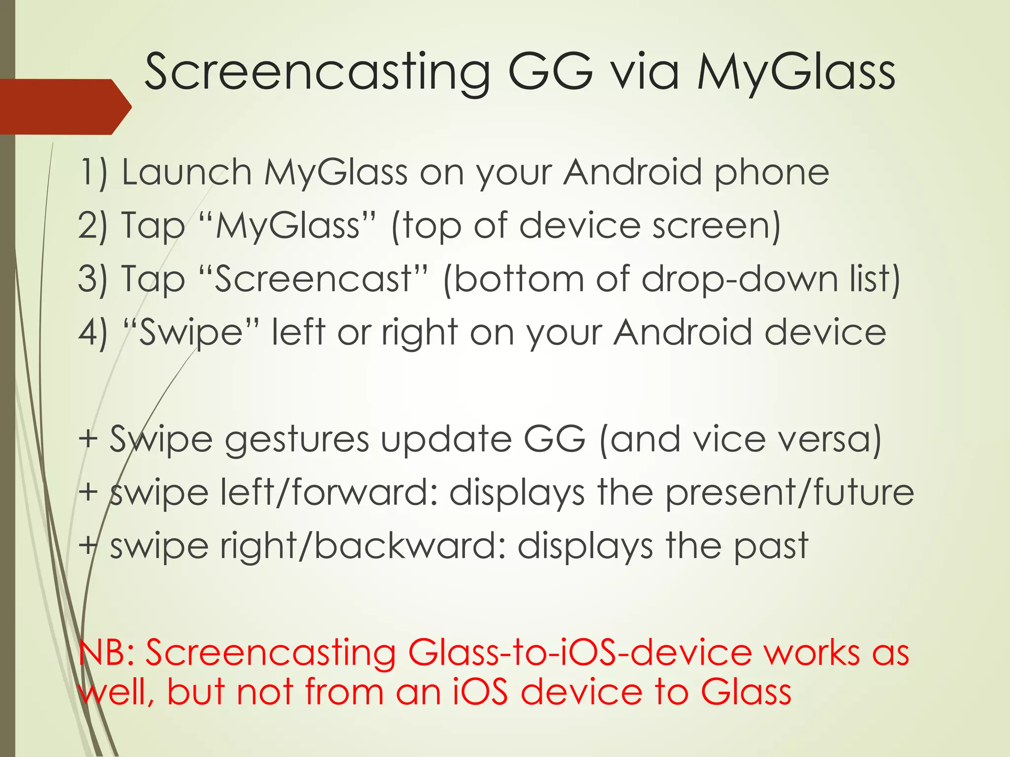 Screencasting GG via MyGlass 
1) Launch MyGlass on your Android phone 
2) Tap “MyGlass” (top of device screen) 
3) Tap “Screencast” (bottom of drop-down list) 
4) “Swipe” left or right on your Android device 
+ Swipe gestures update GG (and vice versa) 
+ swipe left/forward: displays the present/future 
+ swipe right/backward: displays the past 
NB: Screencasting Glass-to-iOS-device works as 
well, but not from an iOS device to Glass 
 