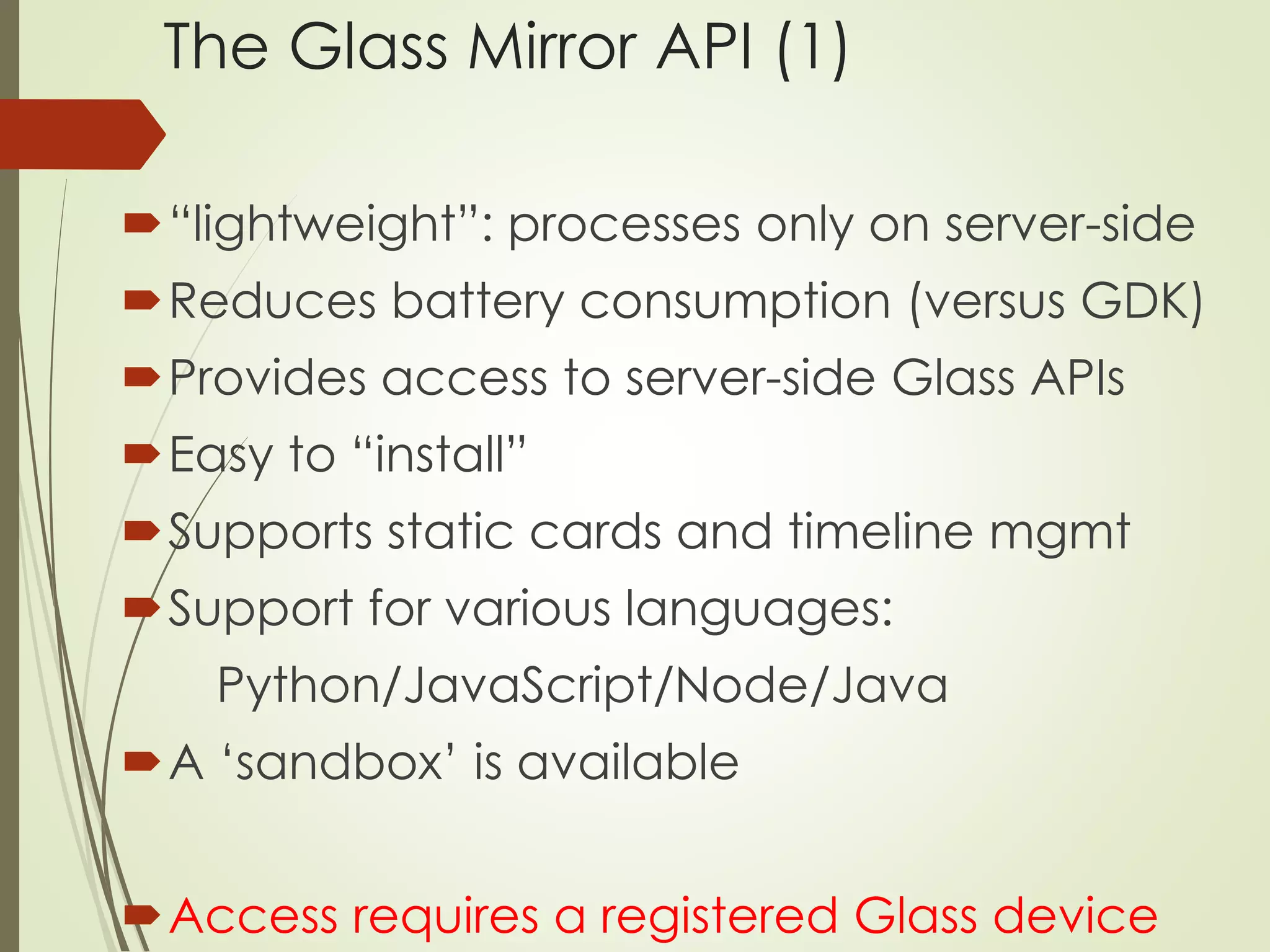 The Glass Mirror API (1) 
“lightweight”: processes only on server-side 
Reduces battery consumption (versus GDK) 
Provides access to server-side Glass APIs 
Easy to “install” 
Supports static cards and timeline mgmt 
Support for various languages: 
Python/JavaScript/Node/Java 
A ‘sandbox’ is available 
Access requires a registered Glass device 
 
