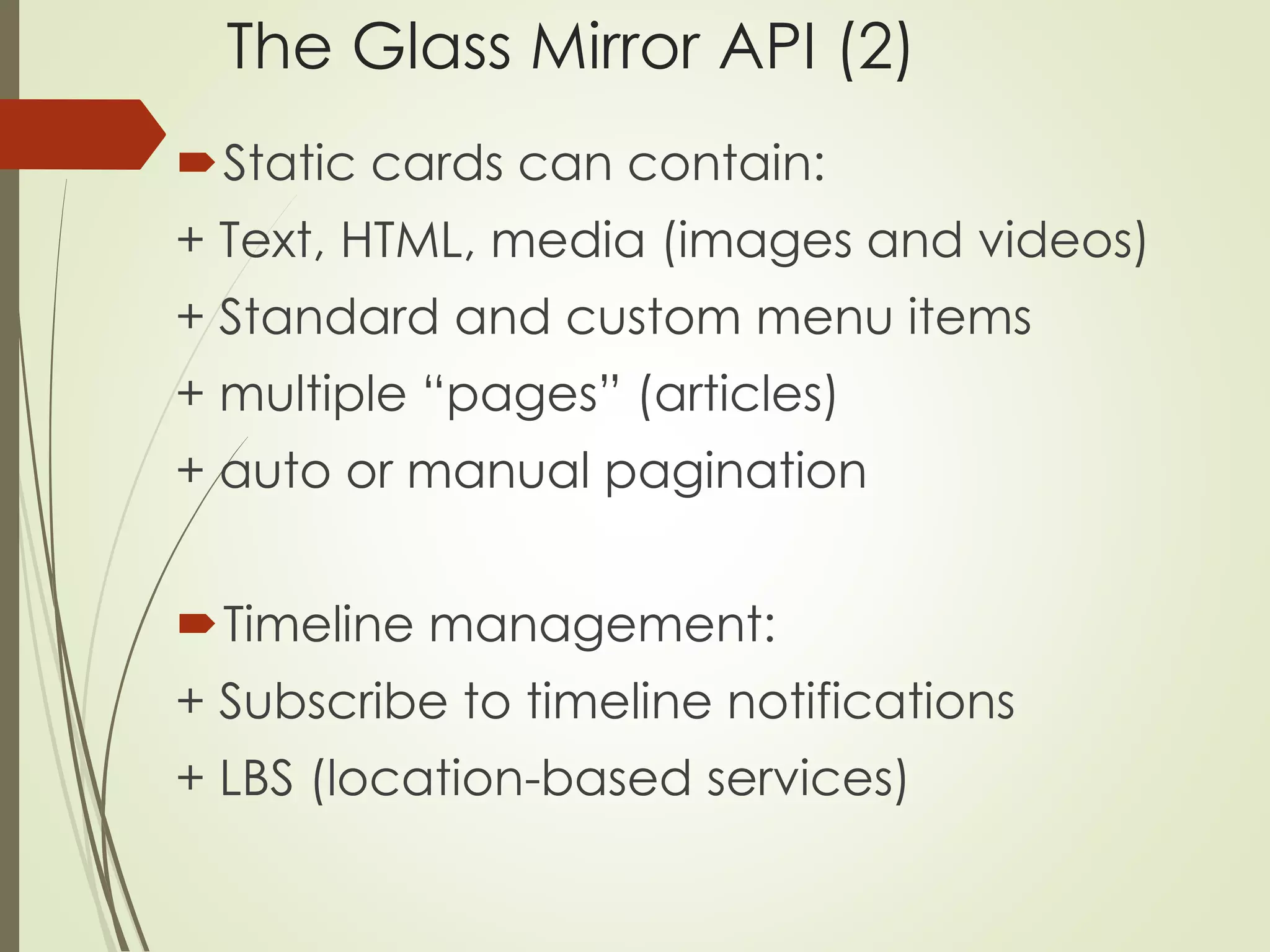 The Glass Mirror API (2) 
Static cards can contain: 
+ Text, HTML, media (images and videos) 
+ Standard and custom menu items 
+ multiple “pages” (articles) 
+ auto or manual pagination 
Timeline management: 
+ Subscribe to timeline notifications 
+ LBS (location-based services) 
 
