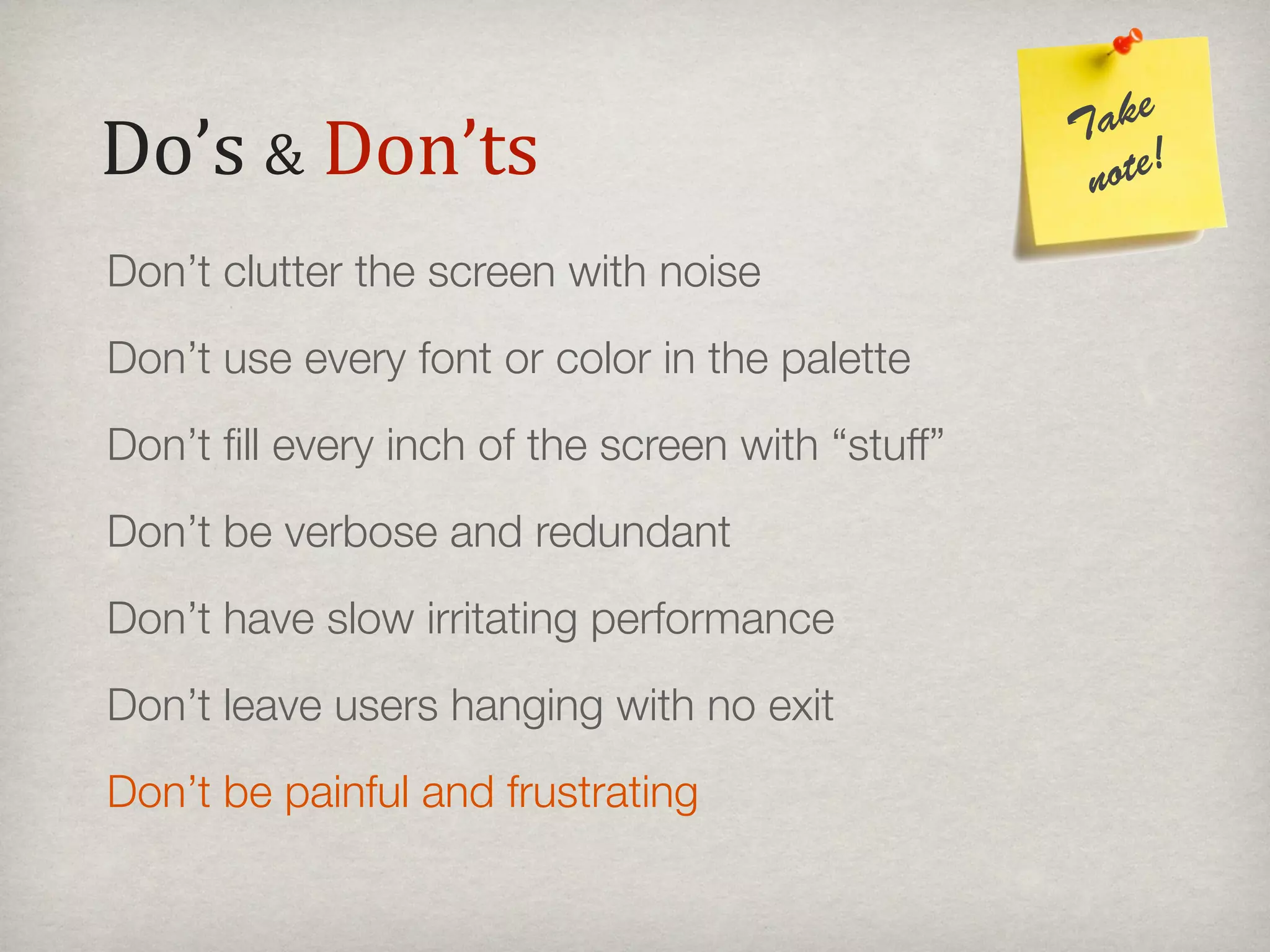 ake
Do’s#&#Don’ts                                     T
                                                   note!

Don’t clutter the screen with noise
Don’t use every font or color in the palette
Don’t ﬁll every inch of the screen with “stuff”
Don’t be verbose and redundant
Don’t have slow irritating performance
Don’t leave users hanging with no exit
Don’t be painful and frustrating
 