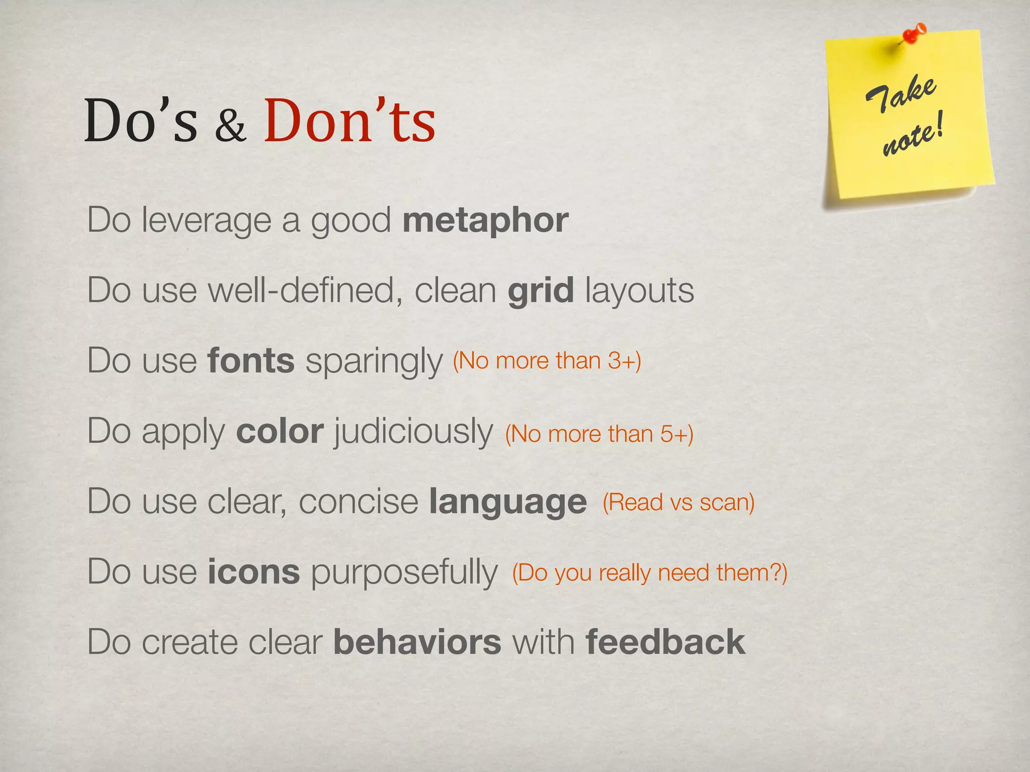 ake
Do’s#&#Don’ts                                              T
                                                            note!

Do leverage a good metaphor
Do use well-deﬁned, clean grid layouts
Do use fonts sparingly (No more than 3+)
Do apply color judiciously    (No more than 5+)

Do use clear, concise language        (Read vs scan)


Do use icons purposefully     (Do you really need them?)


Do create clear behaviors with feedback
 