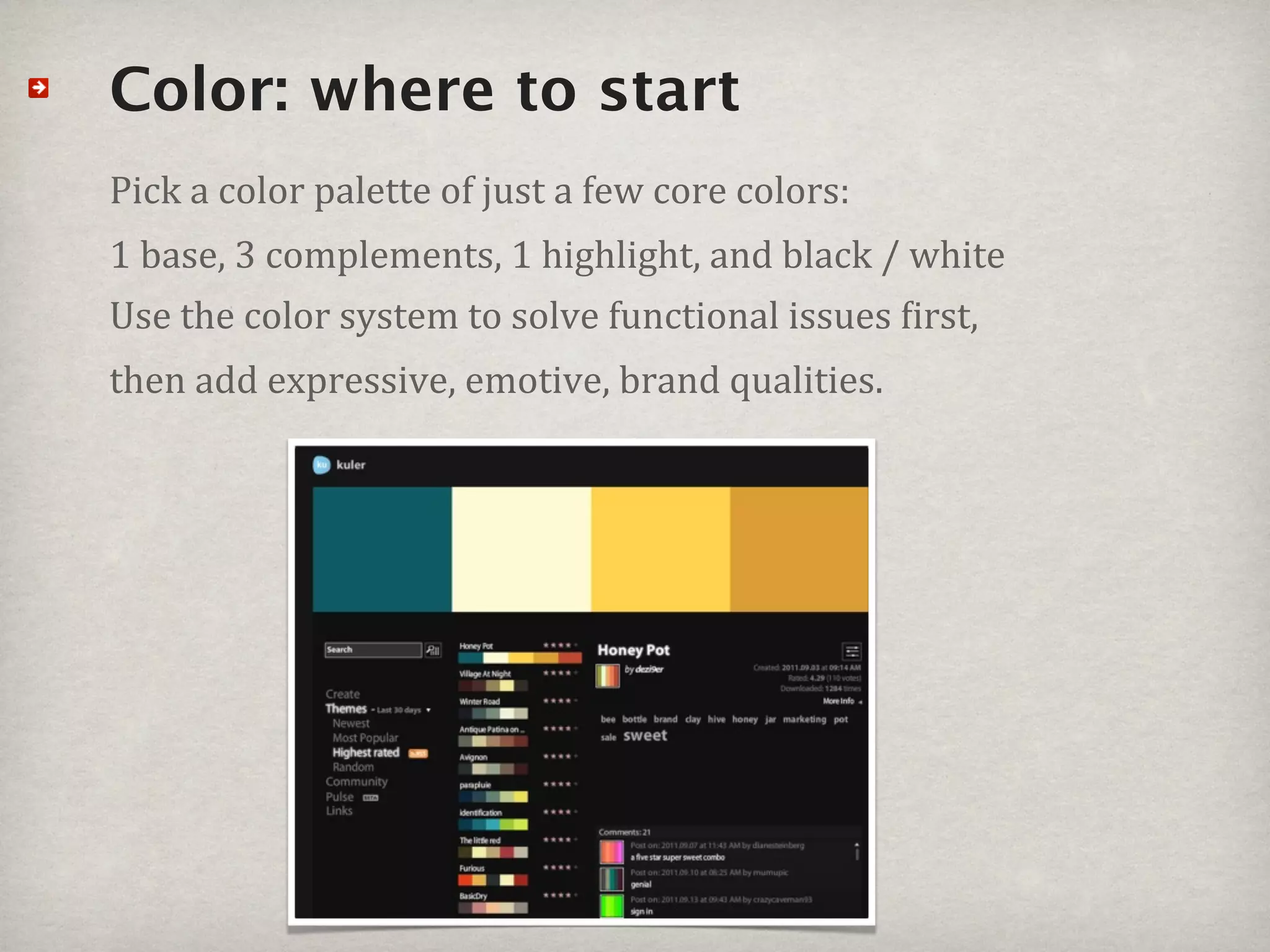 Color: where to start
Pick#a#color#palette#of#just#a#few#core#colors:#
1#base,#3#complements,#1#highlight,#and#black#/#white
Use#the#color#system#to#solve#functional#issues#_irst,#
then#add#expressive,#emotive,#brand#qualities.
 