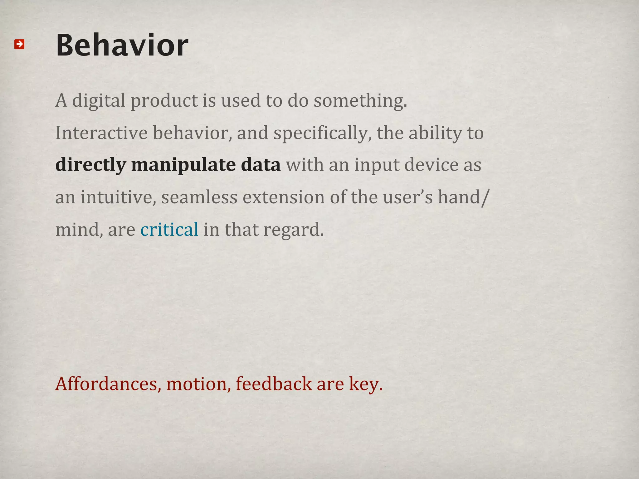 Behavior
A#digital#product#is#used#to#do#something.#
Interactive#behavior,#and#speci_ically,#the#ability#to#
directly%manipulate%data#with#an#input#device#as#
an#intuitive,#seamless#extension#of#the#user’s#hand/
mind,#are#critical#in#that#regard.




Affordances,#motion,#feedback#are#key.
 