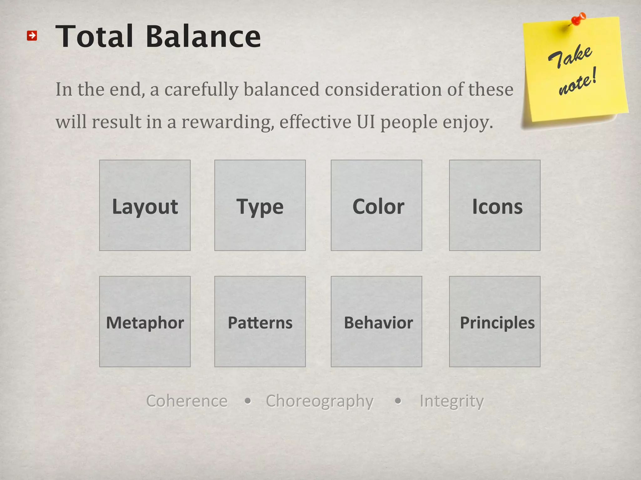 Total Balance                                                    ke
                                                              Ta
In#the#end,#a#carefully#balanced#consideration#of#these#       note!
will#result#in#a#rewarding,#effective#UI#people#enjoy.



      Layout          Type          Color          Icons



      Metaphor       Pa4erns       Behavior      Principles



           Coherence • Choreography      • Integrity
 