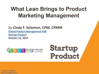 What Lean Brings to Product 
Marketing Management 
by Cindy F. Solomon, CPM, CPMM 
Global Product Management Talk 
Startup Product 
October 12, 2014 
© Cindy F. Solomon 
cfsolomon@gmail.com 
 