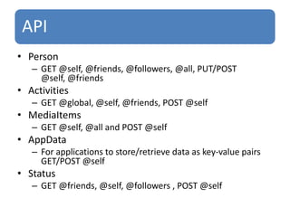 PersonGET @self, @friends, @followers, @all, PUT/POST @self, @friendsActivitiesGET @global, @self, @friends, POST @self MediaItemsGET @self, @all and POST @selfAppDataFor applications to store/retrieve data as key-value pairs GET/POST @selfStatus GET @friends, @self, @followers , POST @self