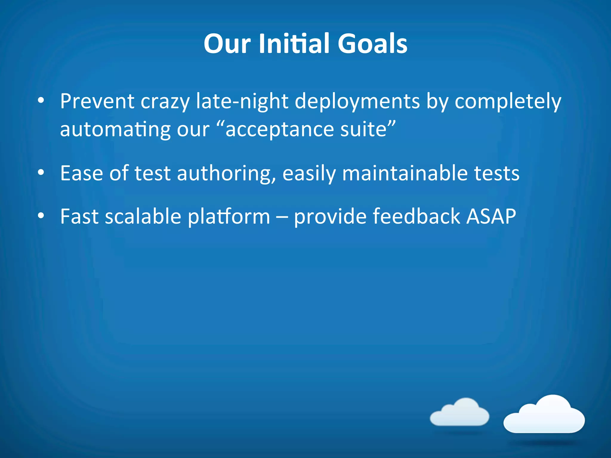 Our	
  IniAal	
  Goals	
  
•  Prevent	
  crazy	
  late-­‐night	
  deployments	
  by	
  completely	
  
   automa8ng	
  our	
  “acceptance	
  suite”	
  
•  Ease	
  of	
  test	
  authoring,	
  easily	
  maintainable	
  tests	
  
•  Fast	
  scalable	
  plaVorm	
  –	
  provide	
  feedback	
  ASAP	
  
	
  
 