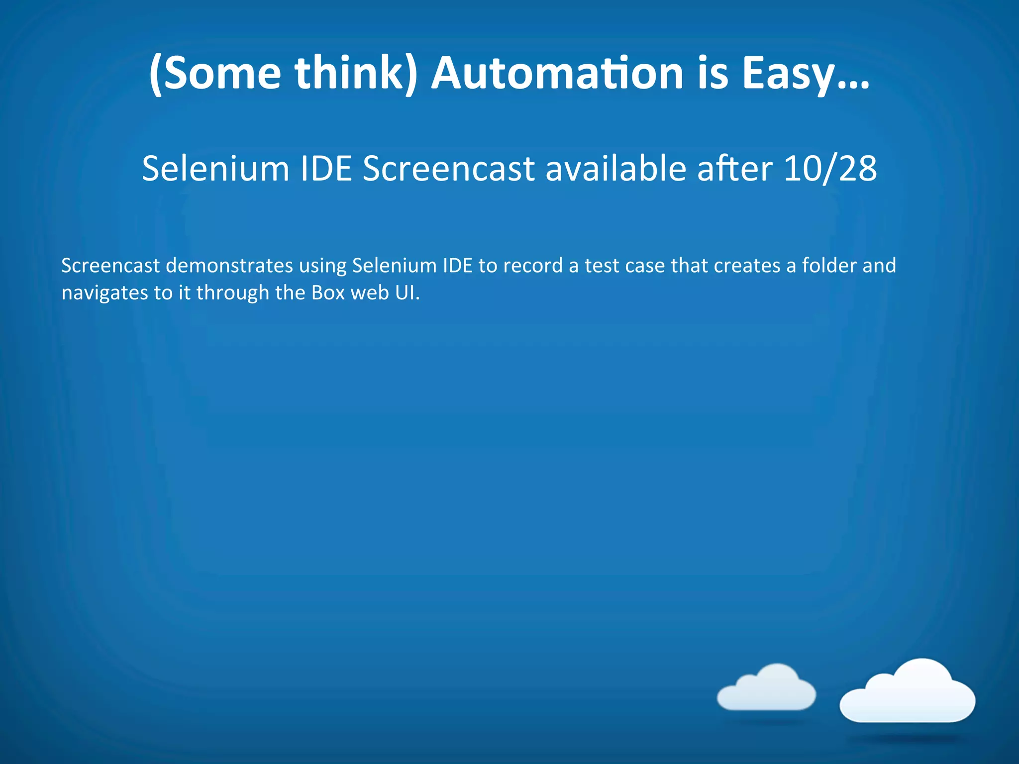 (Some	
  think)	
  AutomaAon	
  is	
  Easy…	
  
             Selenium	
  IDE	
  Screencast	
  available	
  aier	
  10/28	
  
	
  
Screencast	
  demonstrates	
  using	
  Selenium	
  IDE	
  to	
  record	
  a	
  test	
  case	
  that	
  creates	
  a	
  folder	
  and	
  
navigates	
  to	
  it	
  through	
  the	
  Box	
  web	
  UI.	
  
 
