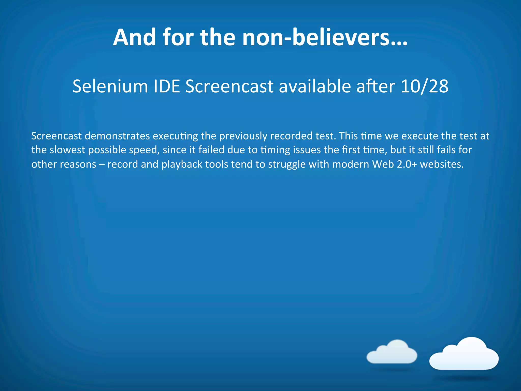 And	
  for	
  the	
  non-­‐believers…	
  
              Selenium	
  IDE	
  Screencast	
  available	
  aier	
  10/28	
  
                                         	
  
Screencast	
  demonstrates	
  execu8ng	
  the	
  previously	
  recorded	
  test.	
  This	
  8me	
  we	
  execute	
  the	
  test	
  at	
  
the	
  slowest	
  possible	
  speed,	
  since	
  it	
  failed	
  due	
  to	
  8ming	
  issues	
  the	
  ﬁrst	
  8me,	
  but	
  it	
  s8ll	
  fails	
  for	
  
other	
  reasons	
  –	
  record	
  and	
  playback	
  tools	
  tend	
  to	
  struggle	
  with	
  modern	
  Web	
  2.0+	
  websites.	
  

	
  
	
  
 