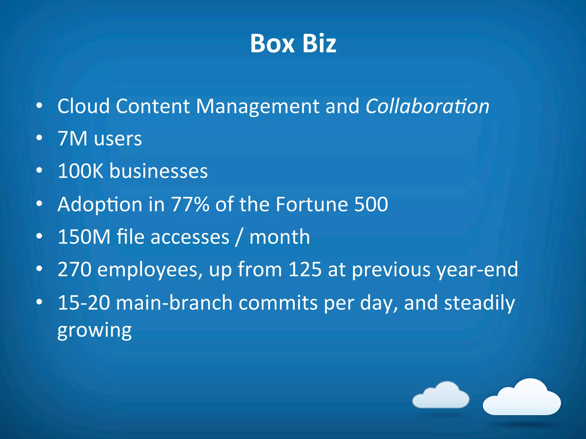 Box	
  Biz	
  

•    Cloud	
  Content	
  Management	
  and	
  Collabora'on	
  
•    7M	
  users	
  
•    100K	
  businesses	
  
•    Adop8on	
  in	
  77%	
  of	
  the	
  Fortune	
  500	
  
•    150M	
  ﬁle	
  accesses	
  /	
  month	
  
•    270	
  employees,	
  up	
  from	
  125	
  at	
  previous	
  year-­‐end	
  
•    15-­‐20	
  main-­‐branch	
  commits	
  per	
  day,	
  and	
  steadily	
  
     growing	
  
 