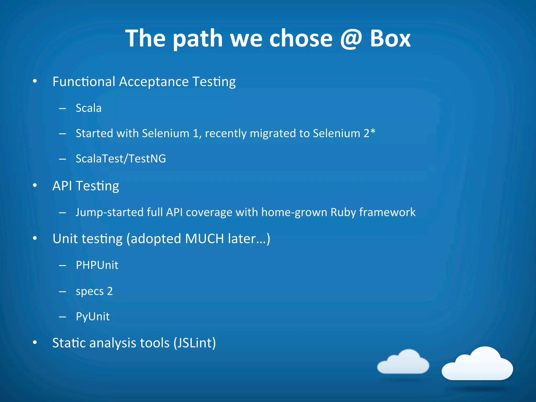 The	
  path	
  we	
  chose	
  @	
  Box	
  
•  Func8onal	
  Acceptance	
  Tes8ng	
  
      –  Scala	
  

      –  Started	
  with	
  Selenium	
  1,	
  recently	
  migrated	
  to	
  Selenium	
  2*	
  

      –  ScalaTest/TestNG	
  

•  API	
  Tes8ng	
  
      –  Jump-­‐started	
  full	
  API	
  coverage	
  with	
  home-­‐grown	
  Ruby	
  framework	
  

•  Unit	
  tes8ng	
  (adopted	
  MUCH	
  later…)	
  
      –  PHPUnit	
  

      –  specs	
  2	
  

      –  PyUnit	
  

•  Sta8c	
  analysis	
  tools	
  (JSLint)	
  
 