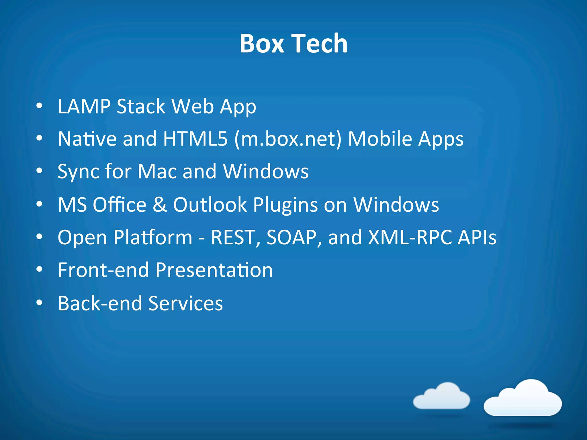 Box	
  Tech	
  

•    LAMP	
  Stack	
  Web	
  App	
  
•    Na8ve	
  and	
  HTML5	
  (m.box.net)	
  Mobile	
  Apps	
  
•    Sync	
  for	
  Mac	
  and	
  Windows	
  
•    MS	
  Oﬃce	
  &	
  Outlook	
  Plugins	
  on	
  Windows	
  
•    Open	
  PlaVorm	
  -­‐	
  REST,	
  SOAP,	
  and	
  XML-­‐RPC	
  APIs	
  
•    Front-­‐end	
  Presenta8on	
  
•    Back-­‐end	
  Services	
  
 