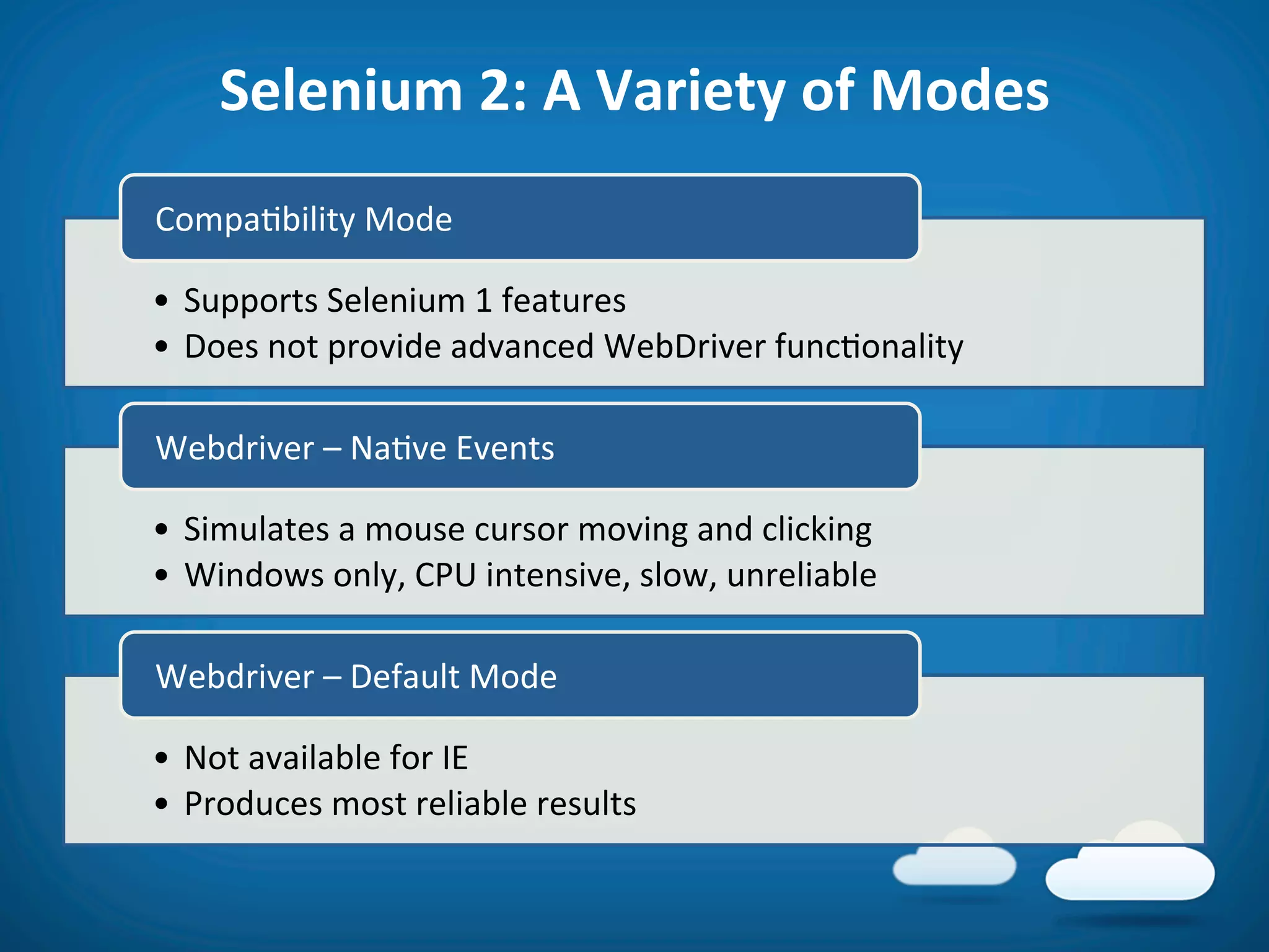 Selenium	
  2:	
  A	
  Variety	
  of	
  Modes	
  
Compa8bility	
  Mode	
  

•  Supports	
  Selenium	
  1	
  features	
  
•  Does	
  not	
  provide	
  advanced	
  WebDriver	
  func8onality	
  

Webdriver	
  –	
  Na8ve	
  Events	
  

•  Simulates	
  a	
  mouse	
  cursor	
  moving	
  and	
  clicking	
  
•  Windows	
  only,	
  CPU	
  intensive,	
  slow,	
  unreliable	
  

Webdriver	
  –	
  Default	
  Mode	
  

•  Not	
  available	
  for	
  IE	
  
•  Produces	
  most	
  reliable	
  results	
  
 