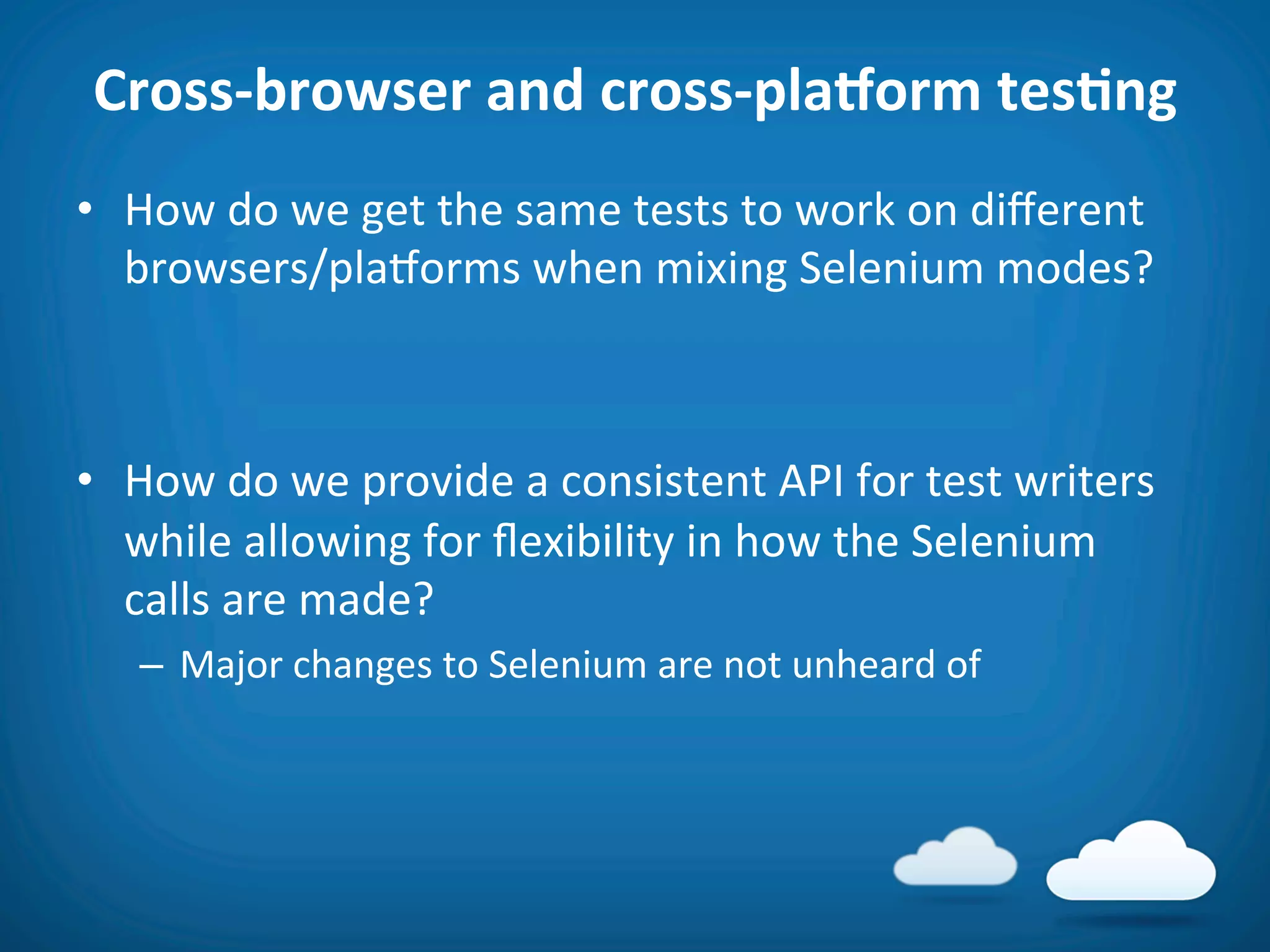 Cross-­‐browser	
  and	
  cross-­‐pla_orm	
  tesAng	
  
•  How	
  do	
  we	
  get	
  the	
  same	
  tests	
  to	
  work	
  on	
  diﬀerent	
  
   browsers/plaVorms	
  when	
  mixing	
  Selenium	
  modes?	
  



•  How	
  do	
  we	
  provide	
  a	
  consistent	
  API	
  for	
  test	
  writers	
  
   while	
  allowing	
  for	
  ﬂexibility	
  in	
  how	
  the	
  Selenium	
  
   calls	
  are	
  made?	
  
    –  Major	
  changes	
  to	
  Selenium	
  are	
  not	
  unheard	
  of	
  
 
