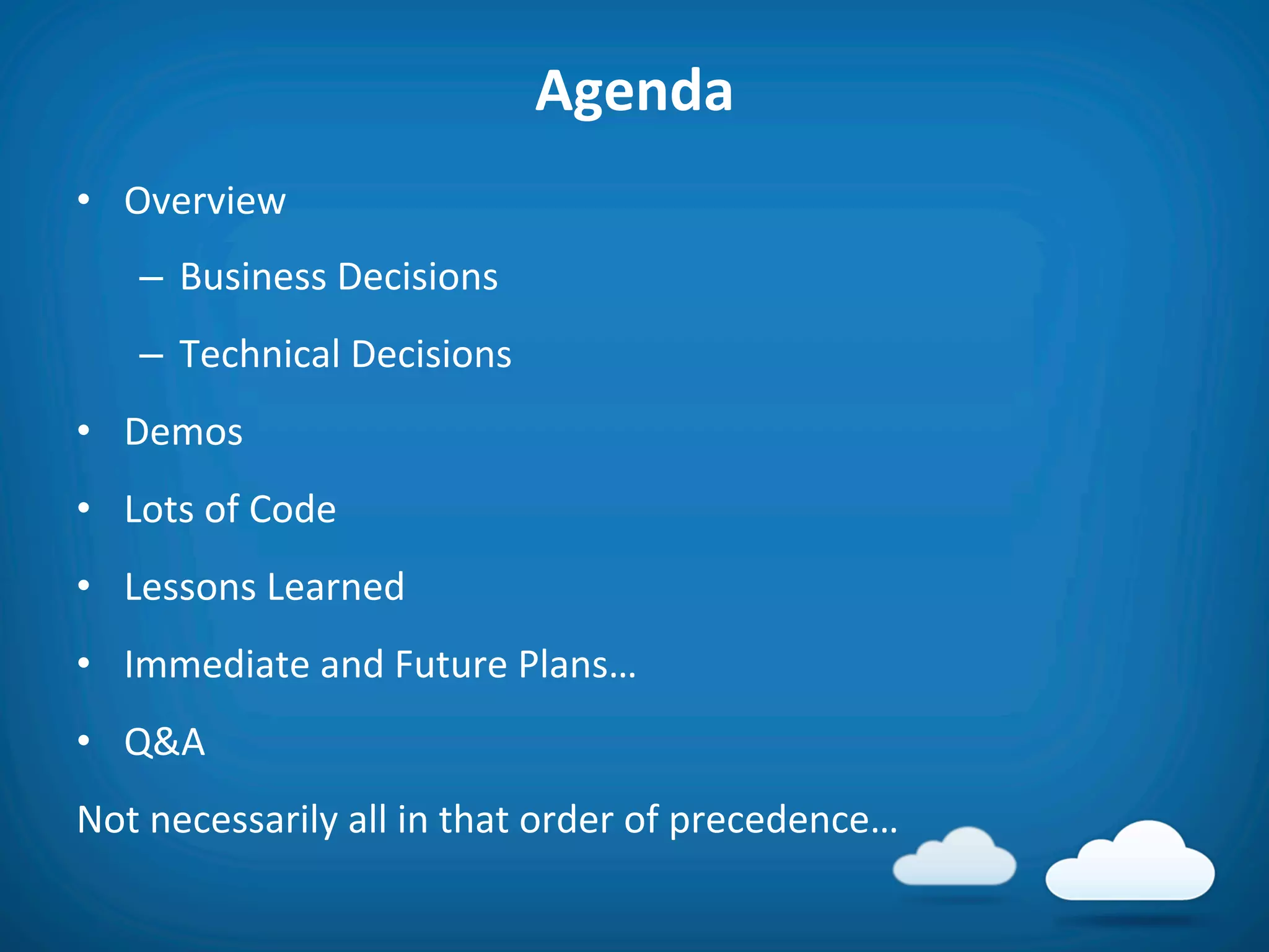 Agenda	
  
•  Overview	
  
     –  Business	
  Decisions	
  
     –  Technical	
  Decisions	
  
•  Demos	
  
•  Lots	
  of	
  Code	
  
•  Lessons	
  Learned	
  
•  Immediate	
  and	
  Future	
  Plans…	
  
•  Q&A	
  
Not	
  necessarily	
  all	
  in	
  that	
  order	
  of	
  precedence…	
  
 