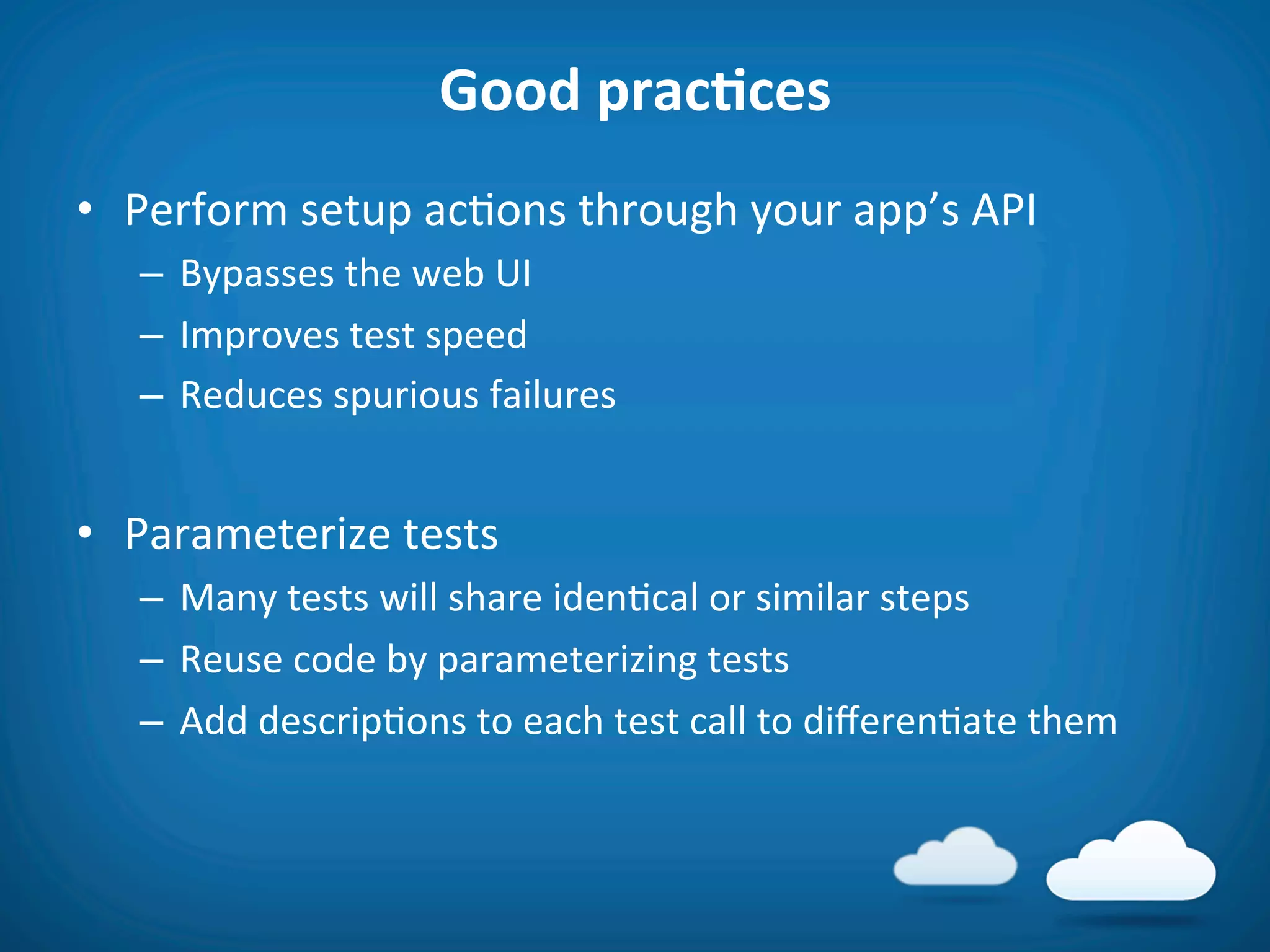 Good	
  pracAces	
  
•  Perform	
  setup	
  ac8ons	
  through	
  your	
  app’s	
  API	
  
    –  Bypasses	
  the	
  web	
  UI	
  
    –  Improves	
  test	
  speed	
  
    –  Reduces	
  spurious	
  failures	
  


•  Parameterize	
  tests	
  
    –  Many	
  tests	
  will	
  share	
  iden8cal	
  or	
  similar	
  steps	
  
    –  Reuse	
  code	
  by	
  parameterizing	
  tests	
  
    –  Add	
  descrip8ons	
  to	
  each	
  test	
  call	
  to	
  diﬀeren8ate	
  them	
  
 