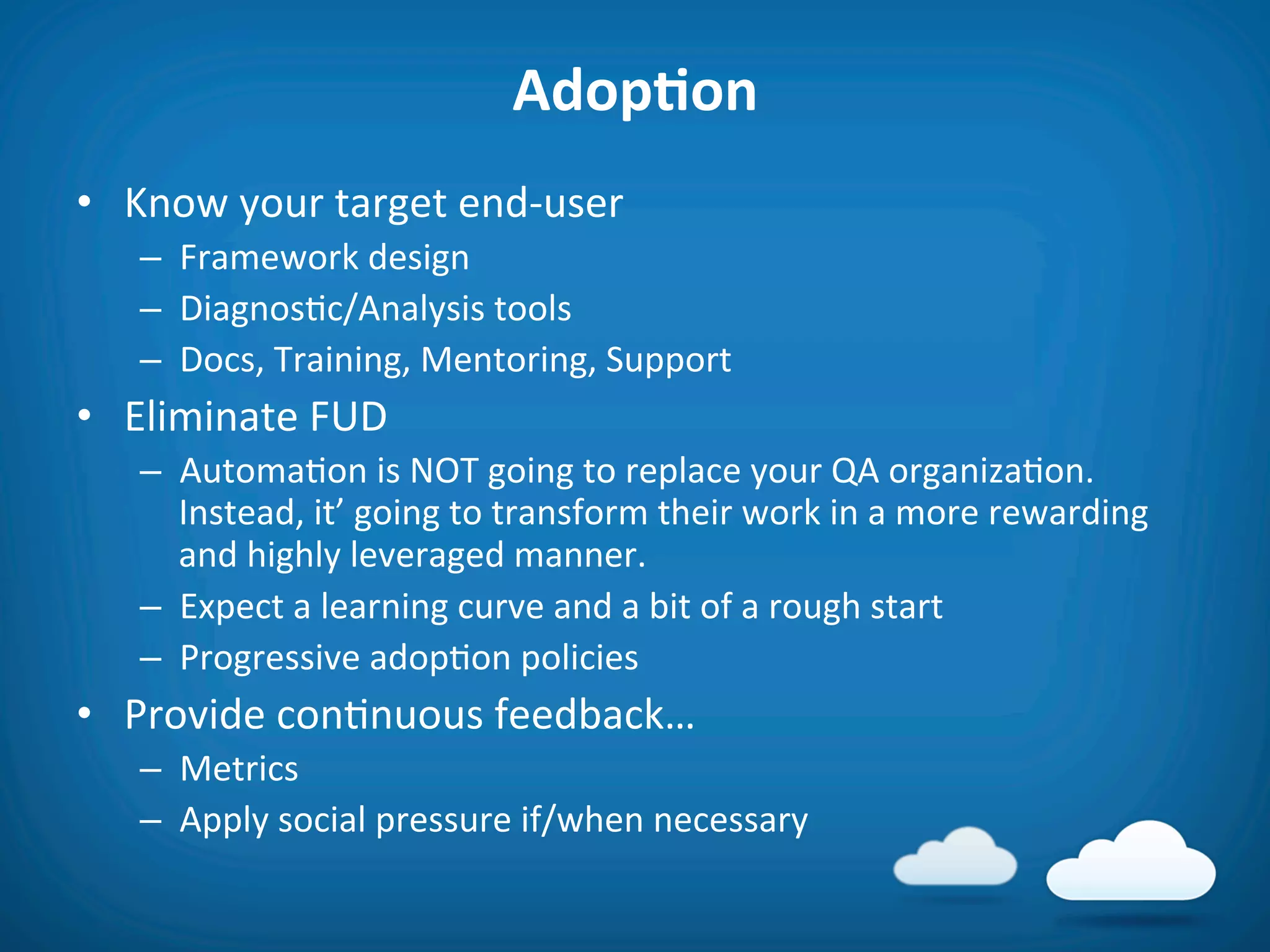 AdopAon	
  
•  Know	
  your	
  target	
  end-­‐user	
  
    –  Framework	
  design	
  
    –  Diagnos8c/Analysis	
  tools	
  
    –  Docs,	
  Training,	
  Mentoring,	
  Support	
  
•  Eliminate	
  FUD	
  
    –  Automa8on	
  is	
  NOT	
  going	
  to	
  replace	
  your	
  QA	
  organiza8on.	
  
       Instead,	
  it’	
  going	
  to	
  transform	
  their	
  work	
  in	
  a	
  more	
  rewarding	
  
       and	
  highly	
  leveraged	
  manner.	
  
    –  Expect	
  a	
  learning	
  curve	
  and	
  a	
  bit	
  of	
  a	
  rough	
  start	
  
    –  Progressive	
  adop8on	
  policies	
  
•  Provide	
  con8nuous	
  feedback…	
  
    –  Metrics	
  
    –  Apply	
  social	
  pressure	
  if/when	
  necessary	
  
 