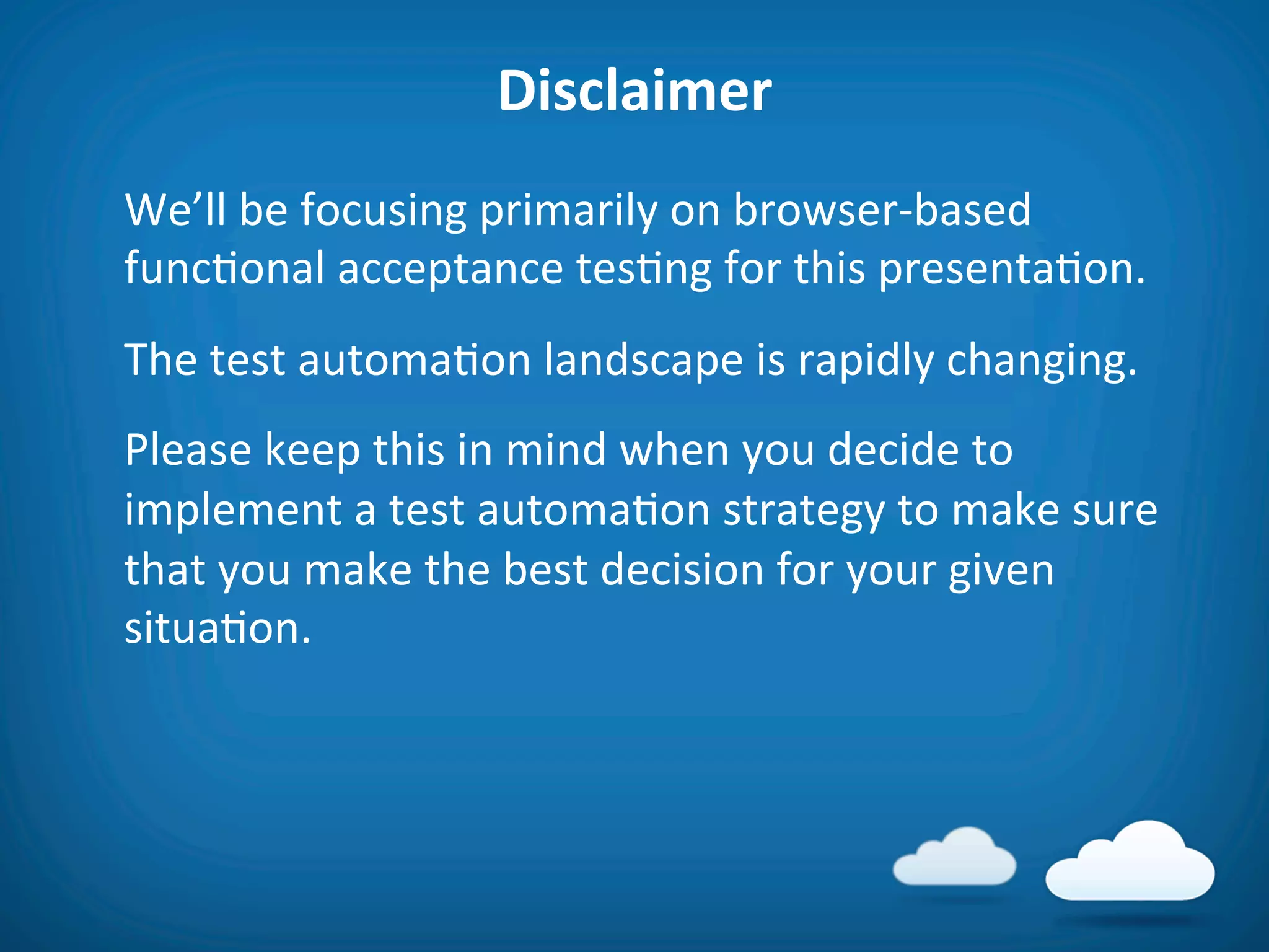 Disclaimer	
  
	
  We’ll	
  be	
  focusing	
  primarily	
  on	
  browser-­‐based	
  
    func8onal	
  acceptance	
  tes8ng	
  for	
  this	
  presenta8on.	
  
	
  The	
  test	
  automa8on	
  landscape	
  is	
  rapidly	
  changing.	
  
	
  Please	
  keep	
  this	
  in	
  mind	
  when	
  you	
  decide	
  to	
  
    implement	
  a	
  test	
  automa8on	
  strategy	
  to	
  make	
  sure	
  
    that	
  you	
  make	
  the	
  best	
  decision	
  for	
  your	
  given	
  
    situa8on.	
  
 