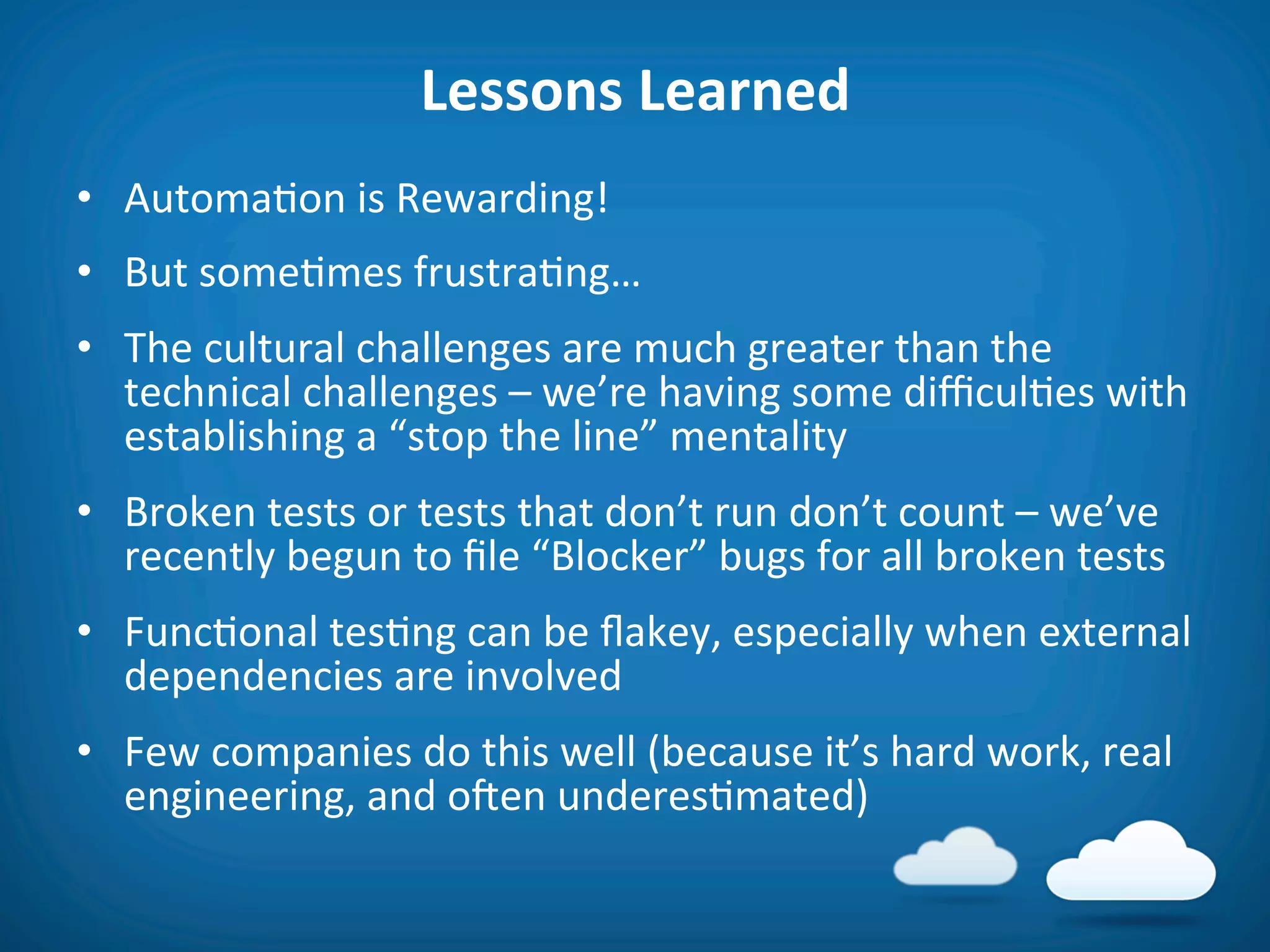 Lessons	
  Learned	
  
•  Automa8on	
  is	
  Rewarding!	
  
•  But	
  some8mes	
  frustra8ng…	
  
•  The	
  cultural	
  challenges	
  are	
  much	
  greater	
  than	
  the	
  
   technical	
  challenges	
  –	
  we’re	
  having	
  some	
  diﬃcul8es	
  with	
  
   establishing	
  a	
  “stop	
  the	
  line”	
  mentality	
  
•  Broken	
  tests	
  or	
  tests	
  that	
  don’t	
  run	
  don’t	
  count	
  –	
  we’ve	
  
   recently	
  begun	
  to	
  ﬁle	
  “Blocker”	
  bugs	
  for	
  all	
  broken	
  tests	
  
•  Func8onal	
  tes8ng	
  can	
  be	
  ﬂakey,	
  especially	
  when	
  external	
  
   dependencies	
  are	
  involved	
  
•  Few	
  companies	
  do	
  this	
  well	
  (because	
  it’s	
  hard	
  work,	
  real	
  
   engineering,	
  and	
  oien	
  underes8mated)	
  
 