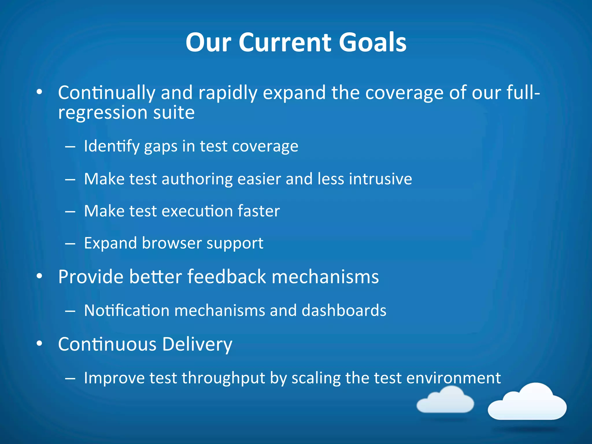 Our	
  Current	
  Goals	
  
•  Con8nually	
  and	
  rapidly	
  expand	
  the	
  coverage	
  of	
  our	
  full-­‐
   regression	
  suite	
  
    –  Iden8fy	
  gaps	
  in	
  test	
  coverage	
  
    –  Make	
  test	
  authoring	
  easier	
  and	
  less	
  intrusive	
  
    –  Make	
  test	
  execu8on	
  faster	
  
    –  Expand	
  browser	
  support	
  
•  Provide	
  befer	
  feedback	
  mechanisms	
  
    –  No8ﬁca8on	
  mechanisms	
  and	
  dashboards	
  	
  
•  Con8nuous	
  Delivery	
  
    –  Improve	
  test	
  throughput	
  by	
  scaling	
  the	
  test	
  environment	
  
 