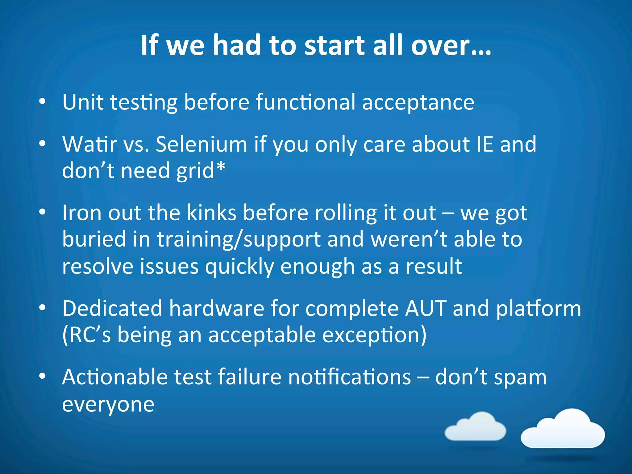 If	
  we	
  had	
  to	
  start	
  all	
  over…	
  
•  Unit	
  tes8ng	
  before	
  func8onal	
  acceptance	
  
•  Wa8r	
  vs.	
  Selenium	
  if	
  you	
  only	
  care	
  about	
  IE	
  and	
  
   don’t	
  need	
  grid*	
  
•  Iron	
  out	
  the	
  kinks	
  before	
  rolling	
  it	
  out	
  –	
  we	
  got	
  
   buried	
  in	
  training/support	
  and	
  weren’t	
  able	
  to	
  
   resolve	
  issues	
  quickly	
  enough	
  as	
  a	
  result	
  
•  Dedicated	
  hardware	
  for	
  complete	
  AUT	
  and	
  plaVorm	
  
   (RC’s	
  being	
  an	
  acceptable	
  excep8on)	
  
•  Ac8onable	
  test	
  failure	
  no8ﬁca8ons	
  –	
  don’t	
  spam	
  
   everyone	
  
 