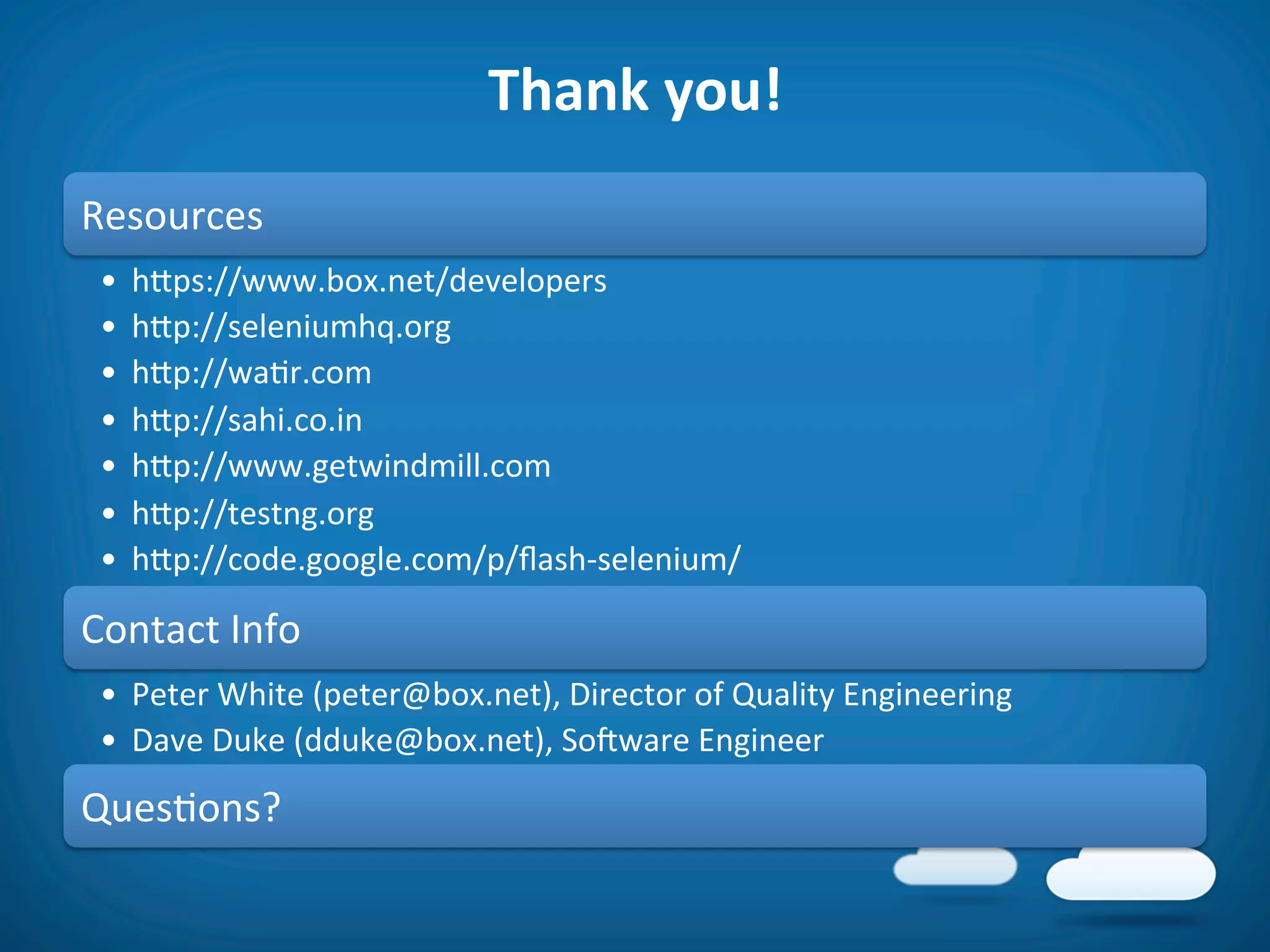 Thank	
  you!	
  
Resources	
  
 •  hfps://www.box.net/developers	
  
 •  hfp://seleniumhq.org	
  
 •  hfp://wa8r.com	
  
 •  hfp://sahi.co.in	
  
 •  hfp://www.getwindmill.com	
  
 •  hfp://testng.org	
  
 •  hfp://code.google.com/p/ﬂash-­‐selenium/	
  

Contact	
  Info	
  
 •  Peter	
  White	
  (peter@box.net),	
  Director	
  of	
  Quality	
  Engineering	
  
 •  Dave	
  Duke	
  (dduke@box.net),	
  Soiware	
  Engineer	
  
Ques8ons?	
  
 