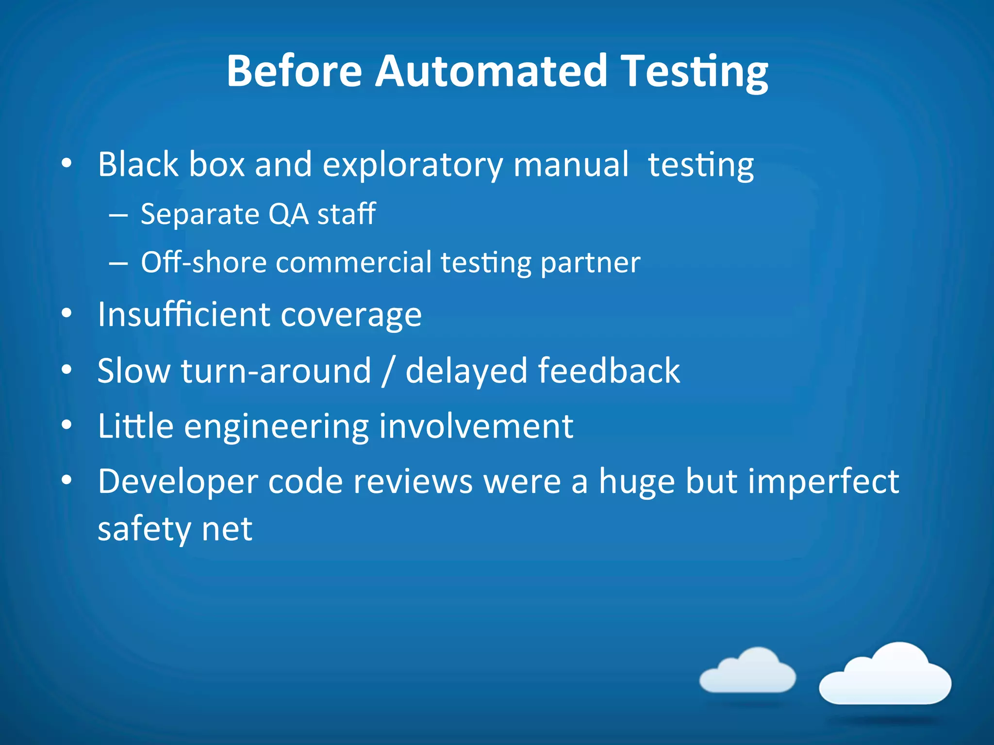 Before	
  Automated	
  TesAng	
  
•  Black	
  box	
  and	
  exploratory	
  manual	
  	
  tes8ng	
  
      –  Separate	
  QA	
  staﬀ	
  
      –  Oﬀ-­‐shore	
  commercial	
  tes8ng	
  partner	
  
•    Insuﬃcient	
  coverage	
  
•    Slow	
  turn-­‐around	
  /	
  delayed	
  feedback	
  
•    Lifle	
  engineering	
  involvement	
  
•    Developer	
  code	
  reviews	
  were	
  a	
  huge	
  but	
  imperfect	
  
     safety	
  net	
  
 