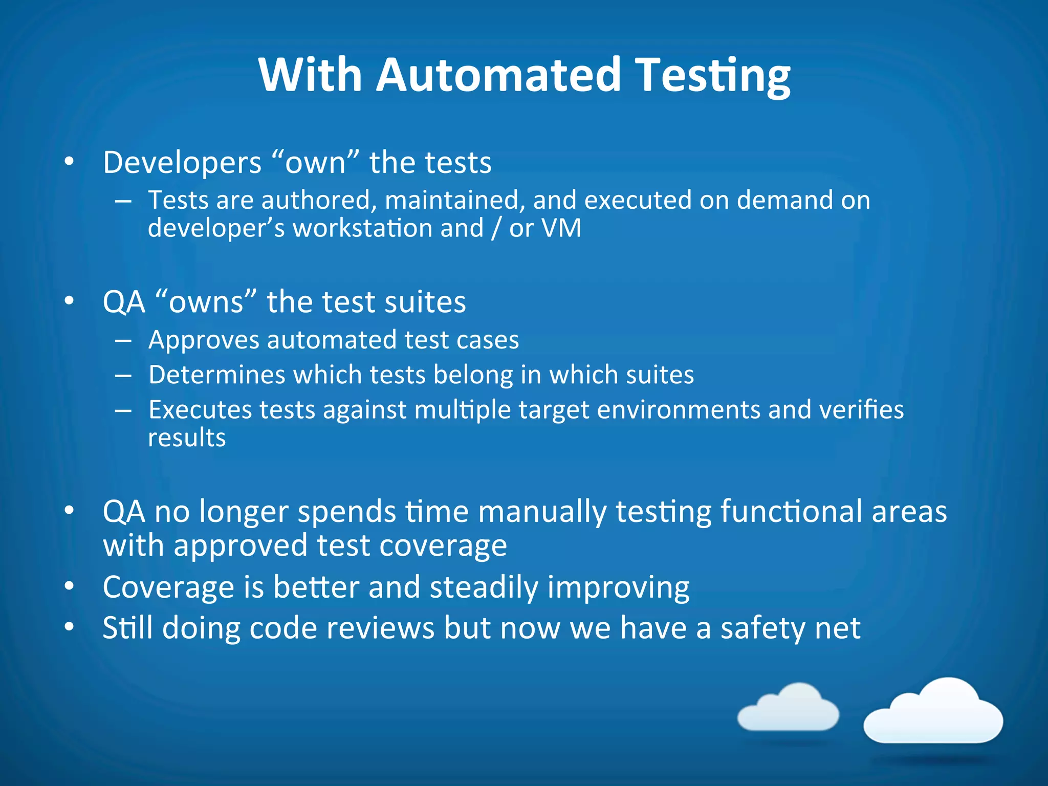 With	
  Automated	
  TesAng	
  
•  Developers	
  “own”	
  the	
  tests	
  
     –  Tests	
  are	
  authored,	
  maintained,	
  and	
  executed	
  on	
  demand	
  on	
  
        developer’s	
  worksta8on	
  and	
  /	
  or	
  VM	
  

•  QA	
  “owns”	
  the	
  test	
  suites	
  
     –  Approves	
  automated	
  test	
  cases	
  
     –  Determines	
  which	
  tests	
  belong	
  in	
  which	
  suites	
  
     –  Executes	
  tests	
  against	
  mul8ple	
  target	
  environments	
  and	
  veriﬁes	
  
        results	
  

•  QA	
  no	
  longer	
  spends	
  8me	
  manually	
  tes8ng	
  func8onal	
  areas	
  
   with	
  approved	
  test	
  coverage	
  
•  Coverage	
  is	
  befer	
  and	
  steadily	
  improving	
  
•  S8ll	
  doing	
  code	
  reviews	
  but	
  now	
  we	
  have	
  a	
  safety	
  net	
  
 