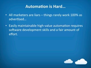 AutomaAon	
  is	
  Hard…	
  
•  All	
  marketers	
  are	
  liars	
  –	
  things	
  rarely	
  work	
  100%	
  as	
  
   adver8sed…	
  
•  Easily	
  maintainable	
  high-­‐value	
  automa8on	
  requires	
  
   soiware	
  development	
  skills	
  and	
  a	
  fair	
  amount	
  of	
  
   eﬀort.	
  
 
