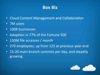 Box	
  Biz	
  

•    Cloud	
  Content	
  Management	
  and	
  Collabora'on	
  
•    7M	
  users	
  
•    100K	
  businesses	
  
•    Adop8on	
  in	
  77%	
  of	
  the	
  Fortune	
  500	
  
•    150M	
  ﬁle	
  accesses	
  /	
  month	
  
•    270	
  employees,	
  up	
  from	
  125	
  at	
  previous	
  year-­‐end	
  
•    15-­‐20	
  main-­‐branch	
  commits	
  per	
  day,	
  and	
  steadily	
  
     growing	
  
 