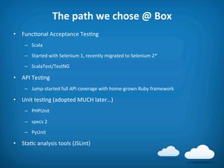 The	
  path	
  we	
  chose	
  @	
  Box	
  
•  Func8onal	
  Acceptance	
  Tes8ng	
  
      –  Scala	
  

      –  Started	
  with	
  Selenium	
  1,	
  recently	
  migrated	
  to	
  Selenium	
  2*	
  

      –  ScalaTest/TestNG	
  

•  API	
  Tes8ng	
  
      –  Jump-­‐started	
  full	
  API	
  coverage	
  with	
  home-­‐grown	
  Ruby	
  framework	
  

•  Unit	
  tes8ng	
  (adopted	
  MUCH	
  later…)	
  
      –  PHPUnit	
  

      –  specs	
  2	
  

      –  PyUnit	
  

•  Sta8c	
  analysis	
  tools	
  (JSLint)	
  
 