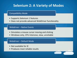 Selenium	
  2:	
  A	
  Variety	
  of	
  Modes	
  
Compa8bility	
  Mode	
  

•  Supports	
  Selenium	
  1	
  features	
  
•  Does	
  not	
  provide	
  advanced	
  WebDriver	
  func8onality	
  

Webdriver	
  –	
  Na8ve	
  Events	
  

•  Simulates	
  a	
  mouse	
  cursor	
  moving	
  and	
  clicking	
  
•  Windows	
  only,	
  CPU	
  intensive,	
  slow,	
  unreliable	
  

Webdriver	
  –	
  Default	
  Mode	
  

•  Not	
  available	
  for	
  IE	
  
•  Produces	
  most	
  reliable	
  results	
  
 