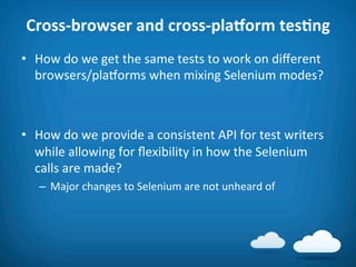 Cross-­‐browser	
  and	
  cross-­‐pla_orm	
  tesAng	
  
•  How	
  do	
  we	
  get	
  the	
  same	
  tests	
  to	
  work	
  on	
  diﬀerent	
  
   browsers/plaVorms	
  when	
  mixing	
  Selenium	
  modes?	
  



•  How	
  do	
  we	
  provide	
  a	
  consistent	
  API	
  for	
  test	
  writers	
  
   while	
  allowing	
  for	
  ﬂexibility	
  in	
  how	
  the	
  Selenium	
  
   calls	
  are	
  made?	
  
    –  Major	
  changes	
  to	
  Selenium	
  are	
  not	
  unheard	
  of	
  
 