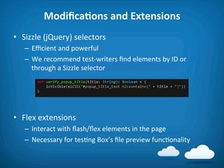 ModiﬁcaAons	
  and	
  Extensions	
  
•  Sizzle	
  (jQuery)	
  selectors	
  
    –  Eﬃcient	
  and	
  powerful	
  
    –  We	
  recommend	
  test-­‐writers	
  ﬁnd	
  elements	
  by	
  ID	
  or	
  
       through	
  a	
  Sizzle	
  selector	
  




•  Flex	
  extensions	
  
    –  Interact	
  with	
  ﬂash/ﬂex	
  elements	
  in	
  the	
  page	
  
    –  Necessary	
  for	
  tes8ng	
  Box’s	
  ﬁle	
  preview	
  func8onality	
  
 