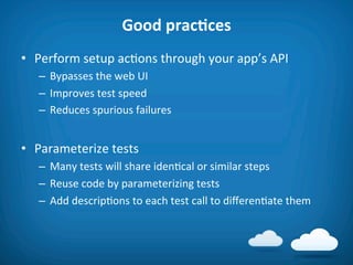 Good	
  pracAces	
  
•  Perform	
  setup	
  ac8ons	
  through	
  your	
  app’s	
  API	
  
    –  Bypasses	
  the	
  web	
  UI	
  
    –  Improves	
  test	
  speed	
  
    –  Reduces	
  spurious	
  failures	
  


•  Parameterize	
  tests	
  
    –  Many	
  tests	
  will	
  share	
  iden8cal	
  or	
  similar	
  steps	
  
    –  Reuse	
  code	
  by	
  parameterizing	
  tests	
  
    –  Add	
  descrip8ons	
  to	
  each	
  test	
  call	
  to	
  diﬀeren8ate	
  them	
  
 