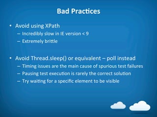 Bad	
  PracAces	
  
•  Avoid	
  using	
  XPath	
  
    –  Incredibly	
  slow	
  in	
  IE	
  version	
  <	
  9	
  
    –  Extremely	
  brifle	
  


•  Avoid	
  Thread.sleep()	
  or	
  equivalent	
  –	
  poll	
  instead	
  
    –  Timing	
  issues	
  are	
  the	
  main	
  cause	
  of	
  spurious	
  test	
  failures	
  
    –  Pausing	
  test	
  execu8on	
  is	
  rarely	
  the	
  correct	
  solu8on	
  
    –  Try	
  wai8ng	
  for	
  a	
  speciﬁc	
  element	
  to	
  be	
  visible	
  
 