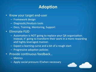 AdopAon	
  
•  Know	
  your	
  target	
  end-­‐user	
  
    –  Framework	
  design	
  
    –  Diagnos8c/Analysis	
  tools	
  
    –  Docs,	
  Training,	
  Mentoring,	
  Support	
  
•  Eliminate	
  FUD	
  
    –  Automa8on	
  is	
  NOT	
  going	
  to	
  replace	
  your	
  QA	
  organiza8on.	
  
       Instead,	
  it’	
  going	
  to	
  transform	
  their	
  work	
  in	
  a	
  more	
  rewarding	
  
       and	
  highly	
  leveraged	
  manner.	
  
    –  Expect	
  a	
  learning	
  curve	
  and	
  a	
  bit	
  of	
  a	
  rough	
  start	
  
    –  Progressive	
  adop8on	
  policies	
  
•  Provide	
  con8nuous	
  feedback…	
  
    –  Metrics	
  
    –  Apply	
  social	
  pressure	
  if/when	
  necessary	
  
 