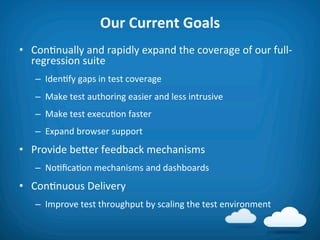 Our	
  Current	
  Goals	
  
•  Con8nually	
  and	
  rapidly	
  expand	
  the	
  coverage	
  of	
  our	
  full-­‐
   regression	
  suite	
  
    –  Iden8fy	
  gaps	
  in	
  test	
  coverage	
  
    –  Make	
  test	
  authoring	
  easier	
  and	
  less	
  intrusive	
  
    –  Make	
  test	
  execu8on	
  faster	
  
    –  Expand	
  browser	
  support	
  
•  Provide	
  befer	
  feedback	
  mechanisms	
  
    –  No8ﬁca8on	
  mechanisms	
  and	
  dashboards	
  	
  
•  Con8nuous	
  Delivery	
  
    –  Improve	
  test	
  throughput	
  by	
  scaling	
  the	
  test	
  environment	
  
 