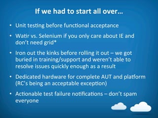 If	
  we	
  had	
  to	
  start	
  all	
  over…	
  
•  Unit	
  tes8ng	
  before	
  func8onal	
  acceptance	
  
•  Wa8r	
  vs.	
  Selenium	
  if	
  you	
  only	
  care	
  about	
  IE	
  and	
  
   don’t	
  need	
  grid*	
  
•  Iron	
  out	
  the	
  kinks	
  before	
  rolling	
  it	
  out	
  –	
  we	
  got	
  
   buried	
  in	
  training/support	
  and	
  weren’t	
  able	
  to	
  
   resolve	
  issues	
  quickly	
  enough	
  as	
  a	
  result	
  
•  Dedicated	
  hardware	
  for	
  complete	
  AUT	
  and	
  plaVorm	
  
   (RC’s	
  being	
  an	
  acceptable	
  excep8on)	
  
•  Ac8onable	
  test	
  failure	
  no8ﬁca8ons	
  –	
  don’t	
  spam	
  
   everyone	
  
 