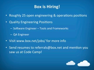 Box	
  is	
  Hiring!	
  
•  Roughly	
  25	
  open	
  engineering	
  &	
  opera8ons	
  posi8ons	
  
•  Quality	
  Engineering	
  Posi8ons	
  
    –  Soiware	
  Engineer	
  –	
  Tools	
  and	
  Frameworks	
  
    –  QA	
  Engineer	
  

•  Visit	
  www.box.net/jobs/	
  for	
  more	
  info	
  
•  Send	
  resumes	
  to	
  referrals@box.net	
  and	
  men8on	
  you	
  
   saw	
  us	
  at	
  Code	
  Camp!	
  
 