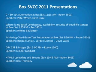 Box	
  SVCC	
  2011	
  PresentaAons	
  
0	
  –	
  60:	
  QA	
  Automa8on	
  at	
  Box	
  (Sat	
  11:15	
  AM	
  -­‐	
  Room	
  5501)	
  
Speakers:	
  Peter	
  White,	
  Dave	
  Duke	
  
	
  
Where	
  is	
  my	
  data?	
  Consistency,	
  availability,	
  security	
  of	
  cloud	
  ﬁle	
  storage	
  
at	
  Box	
  (Sat	
  1:45	
  PM	
  –	
  Rm	
  1401)	
  
Speaker:	
  Antoine	
  Boulanger	
  
	
  
Achieving	
  Cloud-­‐Scale	
  Test	
  Automa8on	
  at	
  Box	
  (Sat	
  3:30	
  PM	
  –	
  Room	
  5501)	
  
Speakers:	
  Randall	
  Schulz	
  ,	
  	
  Jordan	
  Sterling	
  ,	
  	
  David	
  Wake	
  
	
  
DRY	
  CSS	
  &	
  Images	
  (Sat	
  5:00	
  PM	
  –	
  Room	
  1500)	
  
Speaker:	
  Kimber	
  Lockhart	
  
	
  
HTML5	
  Uploading	
  and	
  Beyond	
  (Sun	
  10:45	
  AM	
  –	
  Room	
  8403)	
  
Speaker:	
  Ben	
  Trombley	
  
	
  
	
  
 