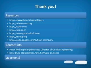 Thank	
  you!	
  
Resources	
  
 •  hfps://www.box.net/developers	
  
 •  hfp://seleniumhq.org	
  
 •  hfp://wa8r.com	
  
 •  hfp://sahi.co.in	
  
 •  hfp://www.getwindmill.com	
  
 •  hfp://testng.org	
  
 •  hfp://code.google.com/p/ﬂash-­‐selenium/	
  

Contact	
  Info	
  
 •  Peter	
  White	
  (peter@box.net),	
  Director	
  of	
  Quality	
  Engineering	
  
 •  Dave	
  Duke	
  (dduke@box.net),	
  Soiware	
  Engineer	
  
Ques8ons?	
  
 